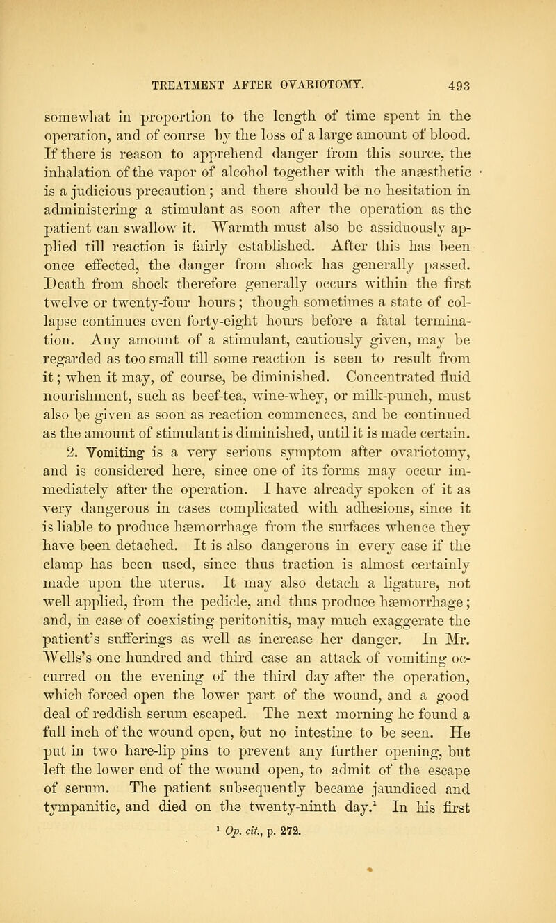somewhat in proportion to the length of time spent in the operation, and of course by the loss of a large amount of blood. If there is reason to apprehend danger from this source, the inhalation of the vapor of alcohol together with the anaesthetic is a judicious precaution; and there should be no hesitation in administering a stimulant as soon after the operation as the patient can swallow it. Warmth must also be assiduously ap- plied till reaction is fairly established. After this has been once effected, the danger from shock has generally passed. Death from shock therefore generally occurs within the first twelve or twenty-four hours ; though sometimes a state of col- lapse continues even forty-eight hours before a fatal termina- tion. Any amount of a stimulant, cautiously given, may be regarded as too small till some reaction is seen to result from it; when it may, of course, be diminished. Concentrated fluid nourishment, such as beef-tea, wine-whey, or milk-punch, must also be given as soon as reaction commences, and be continued as the amount of stimulant is diminished, until it is made certain. 2. Vomiting is a very serious symptom after ovariotomy, and is considered here, since one of its forms may occur im- mediately after the operation. I have already spoken of it as very dangerous in cases complicated with adhesions, since it is liable to produce haemorrhage from the surfaces whence they have been detached. It is also dangerous in every case if the clamp has been used, since thus traction is almost certainly made upon the uterus. It may also detach a ligature, not well applied, from the pedicle, and thus produce haemorrhage; and, in case of coexisting peritonitis, may much exaggerate the patient's sufferings as well as increase her danger. In Mr. Wells's one hundred and third case an attack of vomiting oc- curred on the evening of the third day after the operation, which forced open the lower part of the wound, and a good deal of reddish serum escaped. The next morning he found a full inch of the wound open, but no intestine to be seen. He put in two hare-lip pins to prevent any further opening, but left the lower end of the wound open, to admit of the escape of serum. The patient subsequently became jaundiced and tympanitic, and died on the twenty-ninth day.1 In his first 1 Op. cii, p. 272.