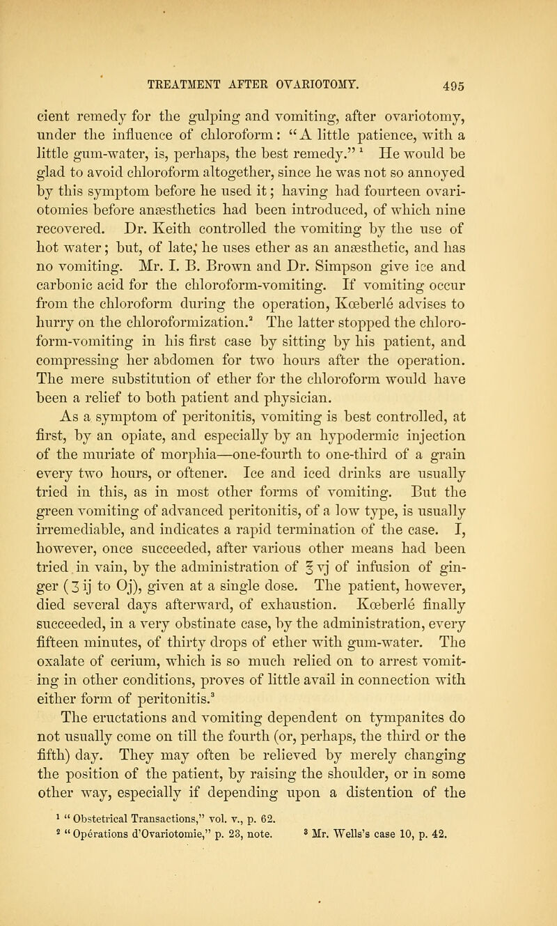 cient remedy for tlie gulping and vomiting, after ovariotomy, under the influence of chloroform:  A little patience, with a little gum-water, is, perhaps, the best remedy. 1 He would be glad to avoid chloroform altogether, since he was not so annoyed by this symptom before he used it; having had fourteen ovari- otomies before anaesthetics had been introduced, of which nine recovered. Dr. Keith controlled the vomiting by the use of hot water; but, of late,' he uses ether as an anaesthetic, and has no vomiting. Mr. I. B. Brown and Dr. Simpson give ice and carbonic acid for the chloroform-vomiting. If vomiting occur from the chloroform during the operation, Kceberle advises to hurry on the chloroformization.2 The latter stopped the chloro- form-vomiting in his first case by sitting by his patient, and compressing her abdomen for two hours after the operation. The mere substitution of ether for the chloroform would have been a relief to both patient and physician. As a symptom of peritonitis, vomiting is best controlled, at first, by an opiate, and especially by an hypodermic injection of the muriate of morphia—one-fourth to one-third of a grain every two hours, or oftener. Ice and iced drinks are usually tried in this, as in most other forms of vomiting. But the green vomiting of advanced peritonitis, of a low type, is usually irremediable, and indicates a rapid termination of the case. I, however, once succeeded, after various other means had been tried in vain, by the administration of § yj of infusion of gin- ger (3 ij to Oj), given at a single dose. The patient, however, died several days afterward, of exhaustion. Kceberle finally succeeded, in a very obstinate case, by the administration, every fifteen minutes, of thirty drops of ether with gum-water. The oxalate of cerium, which is so much relied on to arrest vomit- ing in other conditions, proves of little avail in connection with either form of peritonitis.3 The eructations and vomiting dependent on tympanites do not usually come on till the fourth (or, perhaps, the third or the fifth) day. They may often be relieved by merely changing the position of the patient, by raising the shoulder, or in some other way, especially if depending upon a distention of the 1  Obstetrical Transactions, vol. v., p. 62. 2  Operations d'Ovariotomie, p. 23, note. 3 Mr. Wells's case 10, p. 42.