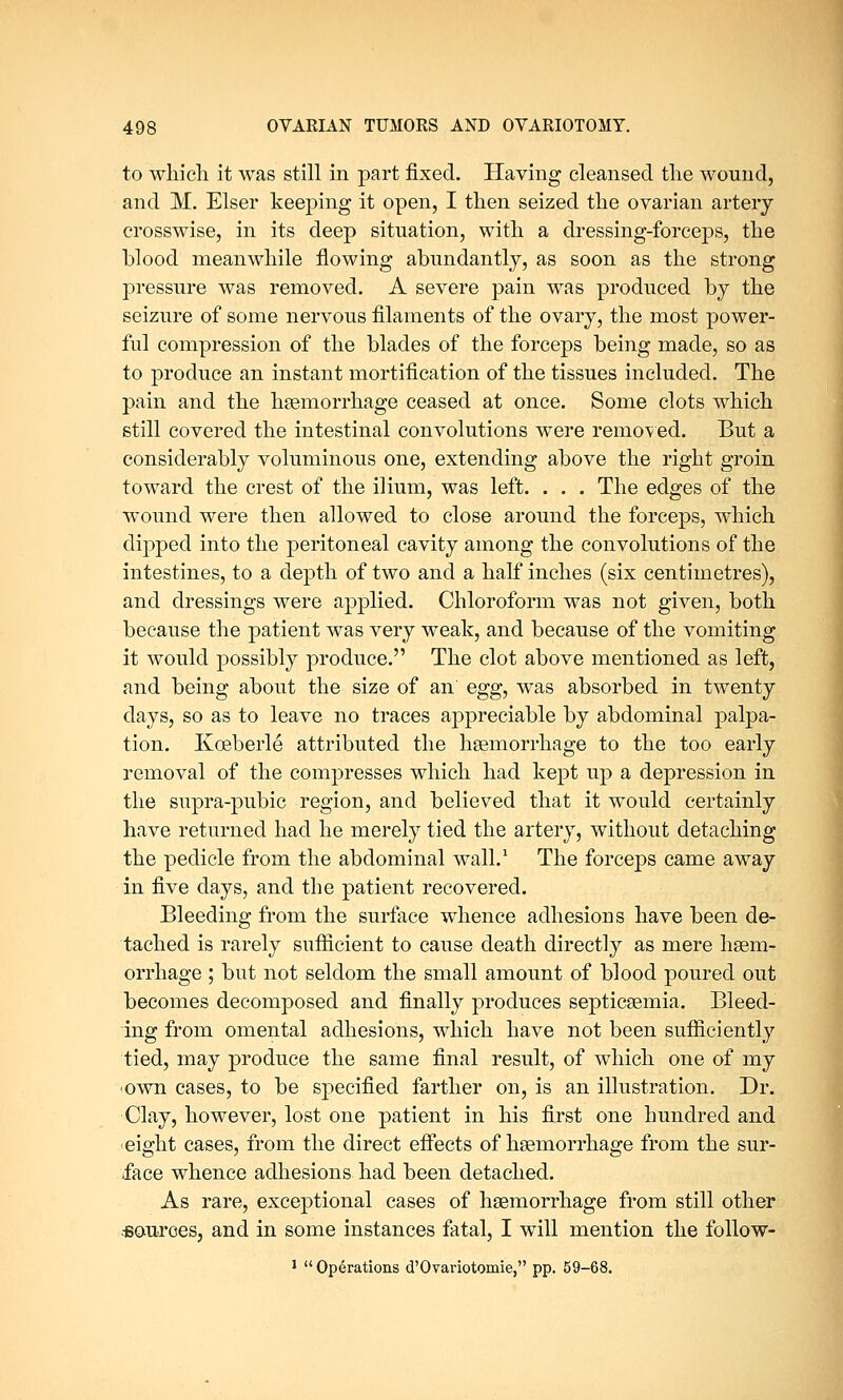 to which it was still in part fixed. Having cleansed the wound, and M. Elser keeping it open, I then seized the ovarian artery crosswise, in its deep situation, with a dressing-forceps, the blood meanwhile flowing abundantly, as soon as the strong pressure was removed. A severe pain was produced by the seizure of some nervous filaments of the ovary, the most power- ful compression of the blades of the forceps being made, so as to produce an instant mortification of the tissues included. The pain and the haemorrhage ceased at once. Some clots which still covered the intestinal convolutions were removed. But a considerably voluminous one, extending above the right groin toward the crest of the ilium, was left. . . . The edges of the wound were then allowed to close around the forceps, which dipped into the peritoneal cavity among the convolutions of the intestines, to a depth of two and a half inches (six centimetres), and dressings were applied. Chloroform was not given, both because the patient was very weak, and because of the vomiting it would possibly produce. The clot above mentioned as left, and being about the size of an' egg, was absorbed in twenty days, so as to leave no traces appreciable by abdominal palpa- tion. Kceberle attributed the haemorrhage to the too early removal of the compresses which had kept up a depression in the supra-pubic region, and believed that it would certainly have returned had he merely tied the artery, without detaching the pedicle from the abdominal wall.1 The forceps came away in five days, and the patient recovered. Bleeding from the surface whence adhesions have been de- tached is rarely sufficient to cause death directly as mere haem- orrhage ; but not seldom the small amount of blood poured out becomes decomposed and finally produces septicaemia. Bleed- ing from omental adhesions, which have not been sufficiently tied, may produce the same final result, of which one of my own cases, to be specified farther on, is an illustration. Dr. Clay, however, lost one patient in his first one hundred and eight cases, from the direct effects of haemorrhage from the sur- face whence adhesions had been detached. As rare, exceptional cases of haemorrhage from still other .sources, and in some instances fatal, I will mention the follow- 1 Operations d'Ovariotomie, pp. 59-68.