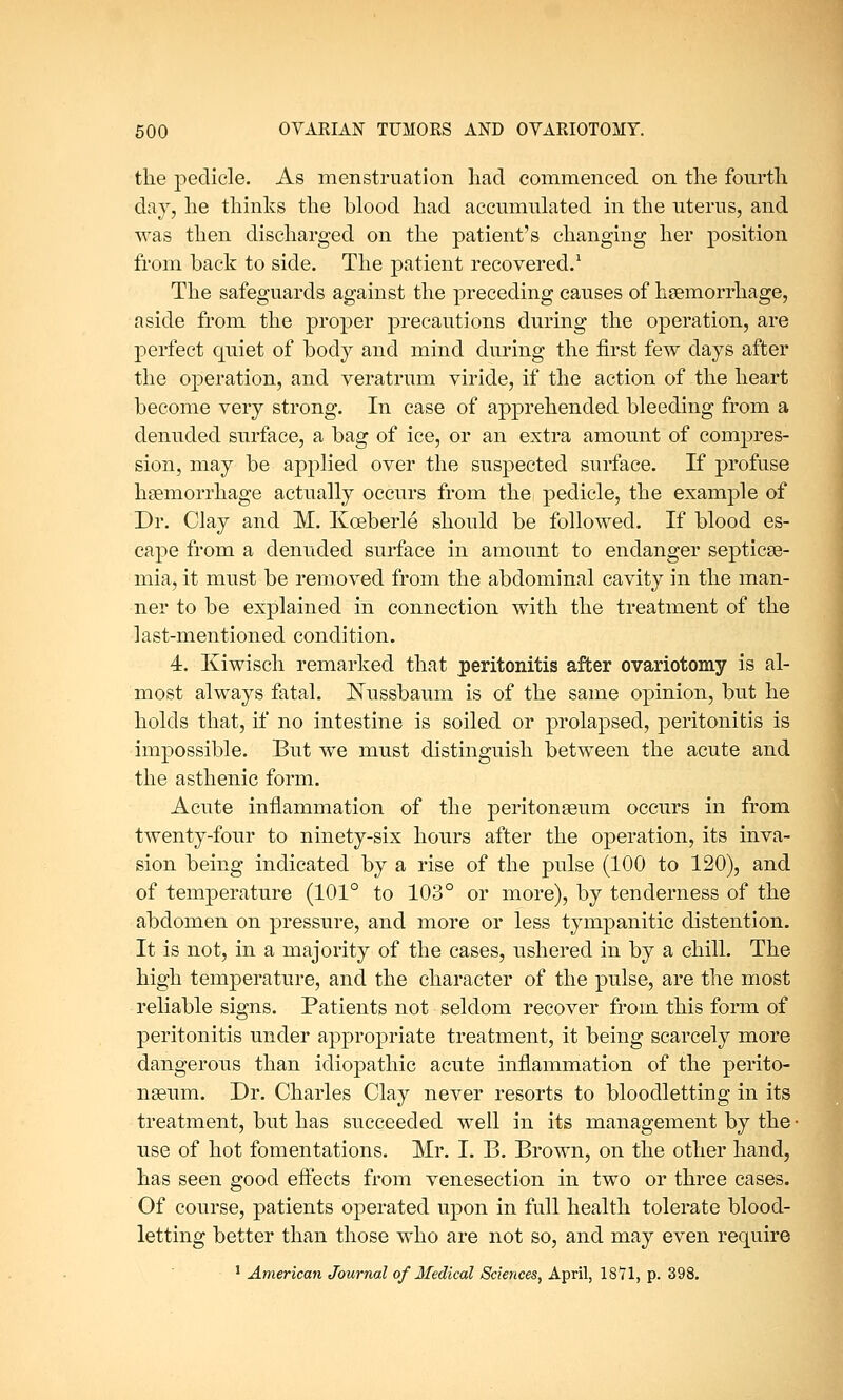 the pedicle. As menstruation had commenced on the fourth day, he thinks the blood had accumulated in the uterus, and was then discharged on the patient's changing her position from back to side. The patient recovered.1 The safeguards against the preceding causes of haemorrhage, aside from the proper precautions during the operation, are perfect quiet of body and mind during the first few days after the operation, and veratrum viride, if the action of the heart become very strong. In case of apprehended bleeding from a denuded surface, a bag of ice, or an extra amount of compres- sion, may be applied over the suspected surface. If profuse haemorrhage actually occurs from the pedicle, the example of Dr. Clay and M. Kceberle should be followed. If blood es- cape from a denuded surface in amount to endanger septicae- mia, it must be removed from the abdominal cavity in the man- ner to be explained in connection with the treatment of the last-mentioned condition. 4. Kiwisch remarked that peritonitis after ovariotomy is al- most always fatal. Nussbaum is of the same opinion, but he holds that, if no intestine is soiled or prolapsed, peritonitis is impossible. But we must distinguish between the acute and the asthenic form. Acute inflammation of the peritonaeum occurs in from twenty-four to ninety-six hours after the operation, its inva- sion being indicated by a rise of the pulse (100 to 120), and of temperature (101° to 103° or more), by tenderness of the abdomen on pressure, and more or less tympanitic distention. It is not, in a majority of the cases, ushered in by a chill. The high temperature, and the character of the pulse, are the most reliable signs. Patients not seldom recover from this form of peritonitis under appropriate treatment, it being scarcely more dangerous than idiopathic acute inflammation of the perito- naeum. Dr. Charles Clay never resorts to bloodletting in its treatment, but has succeeded well in its management by the • use of hot fomentations. Mr. I. B. Brown, on the other hand, has seen good effects from venesection in two or three cases. Of course, patients operated upon in full health tolerate blood- letting better than those who are not so, and may even require 1 American Journal of Medical Sciences, April, 18*71, p. 398.