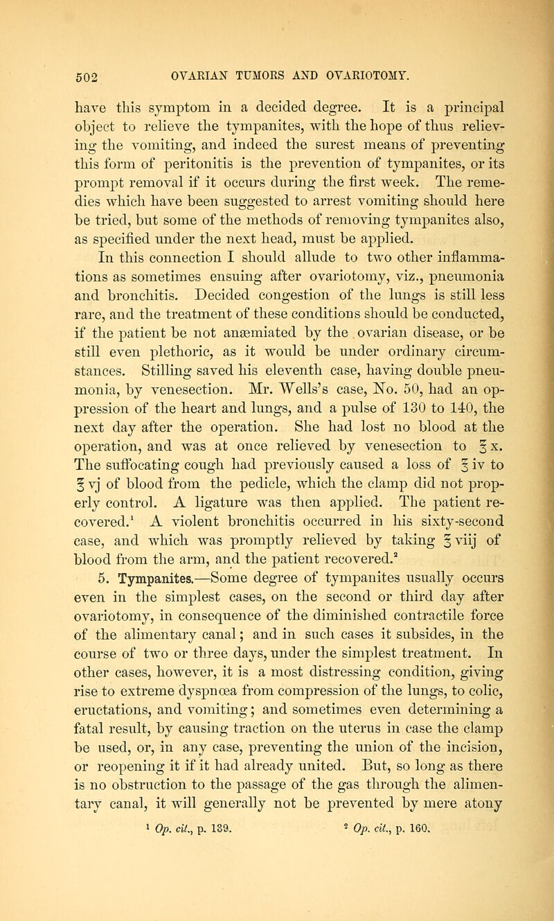 have this symptom in a decided degree. It is a principal object to relieve the tympanites, with the hope of thus reliev- ing the vomiting, and indeed the surest means of preventing this form of peritonitis is the prevention of tympanites, or its prompt removal if it occurs during the first week. The reme- dies which have been suggested to arrest vomiting should here be tried, but some of the methods of removing tympanites also, as specified under the next head, must be applied. In this connection I should allude to two other inflamma- tions as sometimes ensuing after ovariotomy, viz., pneumonia and bronchitis. Decided congestion of the lungs is still less rare, and the treatment of these conditions should be conducted, if the patient be not ansemiated by the ovarian disease, or be still even plethoric, as it would be under ordinary circum- stances. Stilling saved his eleventh case, having double pneu- monia, by venesection. Mr. Wells's case, ISTo. 50, had an op- pression of the heart and lungs, and a pulse of 130 to 140, the next day after the operation. She had lost no blood at the operation, and was at once relieved by venesection to § x. The suffocating cough had previously caused a loss of § iv to § vj of blood from the pedicle, which the clamp did not prop- erly control. A ligature was then applied. The patient re- covered.1 A violent bronchitis occurred in his sixty-second ease, and which was promptly relieved by taking §viij of blood from the arm, and the patient recovered.2 5. Tympanites.—Some degree of tympanites usually occurs even in the simplest cases, on the second or third day after ovariotomy, in consequence of the diminished contractile force of the alimentary canal; and in such cases it subsides, in the course of two or three days, under the simplest treatment. In other cases, however, it is a most distressing condition, giving rise to extreme dyspnoea from compression of the lungs, to colic, eructations, and vomiting; and sometimes even determining a fatal result, by causing traction on the uterus in case the clamp be used, or, in any case, preventing the union of the incision, or reopening it if it had already united. But, so long as there is no obstruction to the passage of the gas through the alimen- tary canal, it will generally not be prevented by mere atony 1 Op. tit., p. 189. 2 Op. tit., p. 160.