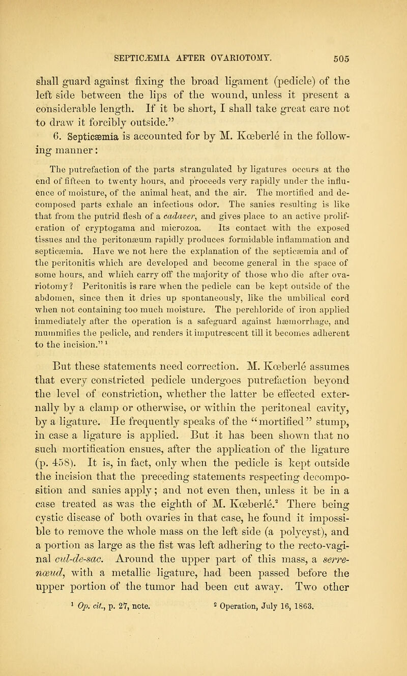 shall guard against fixing the broad ligament (pedicle) of the left side between the lips of the wound, unless it present a considerable length. If it be short, I shall take great care not to draw it forcibly outside. 6. Septicaemia is accounted for by M. Kceberle in the follow- ing manner: The putrefaction of the parts strangulated by ligatures occurs at the end of fifteen to twenty hours, and proceeds very rapidly under the influ- ence of moisture, of the animal heat, and the air. The mortified and de- composed parts exhale an infectious odor. The sanies resulting is like that from the putrid flesh of a cadaver, and gives place to an active prolif- eration of cryptogama and microzoa. Its contact with the exposed tissues and the peritonaeum rapidly produces formidable inflammation and septicasmia. Have we not here the explanation of the septicaemia and of the peritonitis which are developed and become general in the space of some hours, and which carry off the majority of those who die after ova- riotomy? Peritonitis is rare when the pedicle can be kept outside of the abdomen, since then it dries up spontaneously, like the umbilical cord when not containing too much moisture. The perchloride of iron applied immediately after the operation is a safeguard against haemorrhage, and mummifies the pedicle, and renders it iinputrescent till it becomes adherent to the incision. x But these statements need correction. M. Kceberle assumes that every constricted pedicle undergoes putrefaction beyond the level of constriction, whether the latter be effected exter- nally by a clamp or otherwise, or within the peritoneal cavity, by a ligature. He frequently speaks of the  mortified  stump, in case a ligature is applied. But it has been shown that no such mortification ensues, after the application of the ligature (p. 458). It is, in fact, only when the pedicle is kept outside the incision that the preceding statements respecting decompo- sition and sanies apply; and not even then, unless it be in a case treated as was the eighth of M. Kceberle.2 There being cystic disease of both ovaries in that case, he found it impossi- ble to remove the whole mass on the left side (a polycyst), and a portion as large as the fist was left adhering to the recto-vagi- nal cul-de-sac. Around the upper part of this mass, a serre- nmud, with a metallic ligature, had been passed before the upper portion of the tumor had been cut away. Two other 1 Op. tit, p. 21, note. s Operation, July 16, 1863.