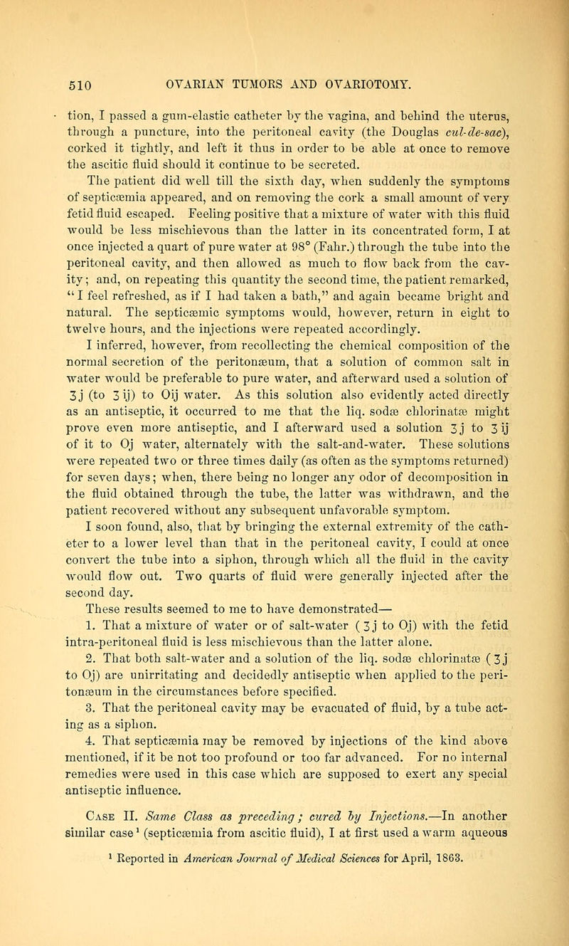 tion, I passed a gum-elastic catheter by the vagina, and behind the uterus, through a puncture, into the peritoneal cavity (the Douglas cul-de-sac), corked it tightly, and left it thus in order to be able at once to remove the ascitic fluid should it continue to be secreted. The patient did well till the sixth day, when suddenly the symptoms of septicaemia appeared, and on removing the cork a small amount of very fetid fluid escaped. Feeling positive that a mixture of water with this fluid would be less mischievous than the latter in its concentrated form, I at once injected a quart of pure water at 98° (Fahr.) through the tube into the peritoneal cavity, and then allowed as much to flow back from the cav- ity; and, on repeating this quantity the second time, the patient remarked, I feel refreshed, as if I had taken a bath, and again became bright and natural. The septicsemic symptoms would, however, return in eight to twelve hours, and the injections were repeated accordingly. I inferred, however, from recollecting the chemical composition of the normal secretion of the peritonaeum, that a solution of common salt in water would be preferable to pure water, and afterward used a solution of 3j (to 3 ij) to Oij water. As this solution also evidently acted directly as an antiseptic, it occurred to me that the liq. sodaa chlorinatae might prove even more antiseptic, and I afterward used a solution 3j to 3 ij of it to Oj water, alternately with the salt-and-water. These solutions were repeated two or three times daily (as often as the symptoms returned) for seven days; when, there being no longer any odor of decomposition in the fluid obtained through the tube, the latter was withdrawn, and the patient recovered without any subsequent unfavorable symptom. I soon found, also, that by bringing the external extremity of the cath- eter to a lower level than that in the peritoneal cavity, I could at once convert the tube into a siphon, through which all the fluid in the cavity would flow out. Two quarts of fluid were generally injected after the second day. These results seemed to me to have demonstrated— 1. That a mixture of water or of salt-water ( 3 j to Oj) with the fetid intra-peritoneal fluid is less mischievous than the latter alone. 2. That both salt-water and a solution of the liq. sodse chlorinatae ( 3 j to Oj) are unirritating and decidedly antiseptic when applied to the peri- tonaeum in the circumstances before specified. 3. That the peritoneal cavity may be evacuated of fluid, by a tube act- ing as a siphon. 4. That septicasmia may be removed by injections of the kind above mentioned, if it be not too profound or too far advanced. For no internal remedies were used in this case which are supposed to exert any special antiseptic influence. Case II. Same Class as preceding; cured by Injections.—In another similar case1 (septicaemia from ascitic fluid), I at first used a warm aqueous
