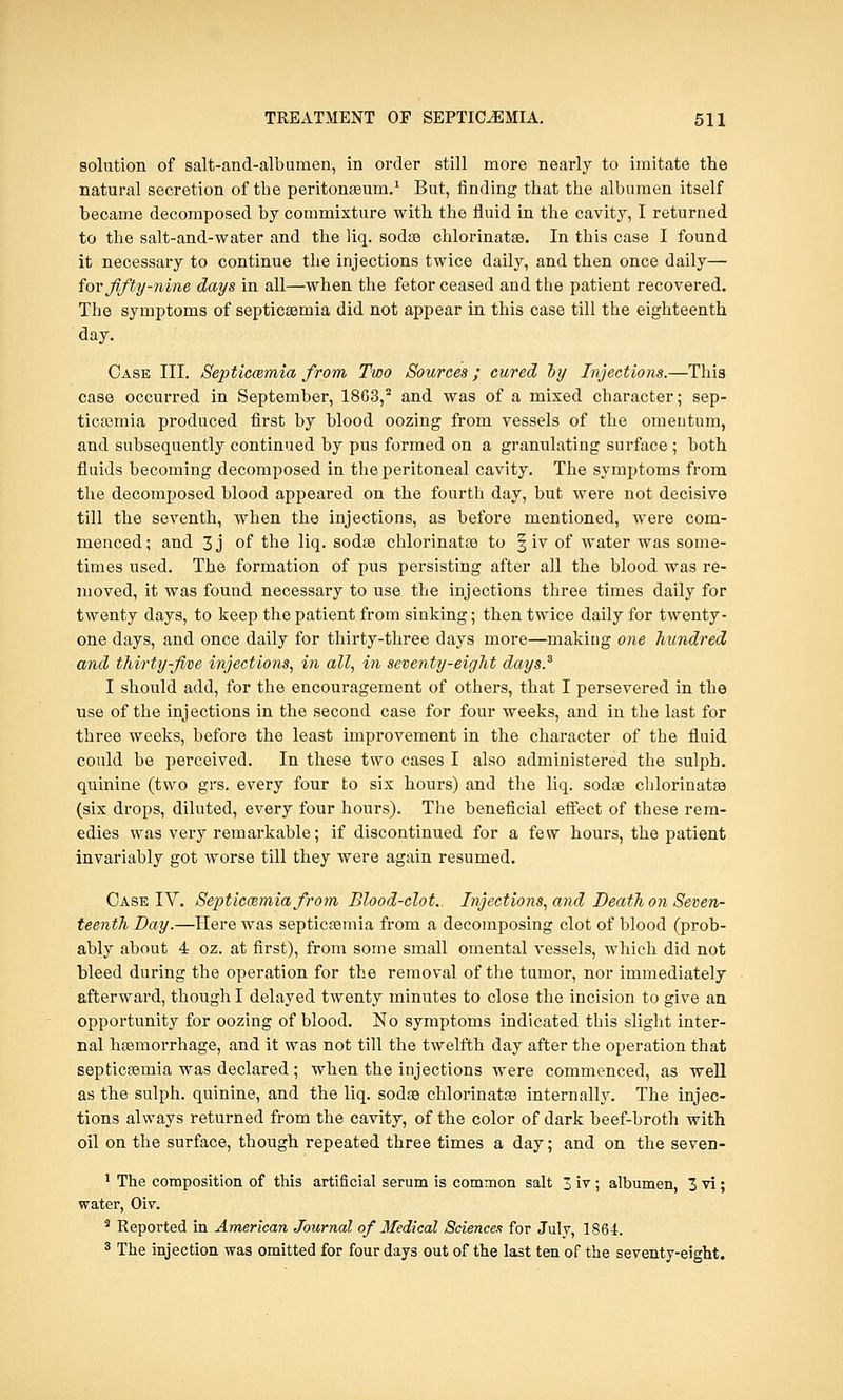 solution of salt-and-albumen, in order still more nearly to imitate the natural secretion of the peritonaeum.1 But, finding that the albumen itself became decomposed by commixture with the fluid in the cavity, I returned to the salt-and-water and the liq. sodas chlorinates. In this case I found it necessary to continue the injections twice daily, and then once daily— for fifty-nine days in all—when the fetor ceased and the patient recovered. The symptoms of septicaemia did not appear in this case till the eighteenth day. Case III. Septicaemia from Two Sources ; cured by Injections.—This case occurred in September, 1863,2 and was of a mixed character; sep- ticemia produced first by blood oozing from vessels of the omentum, and subsequently continued by pus formed on a granulating surface ; both fluids becoming decomposed in the peritoneal cavity. The symptoms from the decomposed blood appeared on the fourth day, but were not decisive till the seventh, when the injections, as before mentioned, were com- menced ; and 3 j of the liq. sodas chlorinatas to § iv of water was some- times used. The formation of pus persisting after all the blood was re- moved, it was found necessary to use the injections three times daily for twenty days, to keep the patient from sinking; then twice daily for twenty- one days, and once daily for thirty-three days more—making one hundred and thirty-five injections, in all, in seventy-eight days.3 I should add, for the encouragement of others, that I persevered in the use of the injections in the second case for four weeks, and in the last for three weeks, before the least improvement in the character of the fluid could be perceived. In these two cases I also administered the sulph. quinine (two grs. every four to six hours) and the liq. sodas chlorinatas (six drops, diluted, every four hours). The beneficial effect of these rem- edies was very remarkable; if discontinued for a few hours, the patient invariably got worse till they were again resumed. Case IV. Septicaemia from Blood-clot.. Injections, and Death on Seven- teenth Day.—Here was septicaemia from a decomposing clot of blood (prob- ably about 4 oz. at first), from some small omental vessels, which did not bleed during the operation for the removal of the tumor, nor immediately afterward, though I delayed twenty minutes to close the incision to give an opportunity for oozing of blood. No symptoms indicated this slight inter- nal haemorrhage, and it was not till the twelfth day after the operation that septicaemia was declared ; when the injections were commenced, as well as the sulph. quinine, and the liq. sodas chlorinatas internally. The injec- tions always returned from the cavity, of the color of dark beef-broth with oil on the surface, though repeated three times a day; and on the seven- 1 The composition of this artificial serum is common salt 3 iv ; albumen, 3 vi; water, Oiv. 3 Reported in American Journal of Medical Sciences for July, 1864. 3 The injection was omitted for four days out of the last ten of the seventy-eight.