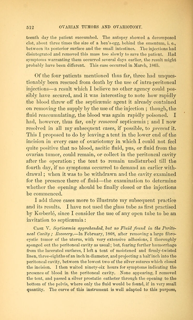 teenth day the patient succumbed. The autopsy showed a decomposed clot, about three times the size of a hen's-egg, behind the omentum, i. e., between its posterior surface and the small intestines. The injections had disintegrated and removed this mass too slowly to save the patient. Had symptoms warranting them occurred several days earlier, the result might probably have been different. This case occurred in March, 1865. Of the four patients mentioned thus far, three had unques- tionably been rescued from death by the use of intra-peritoneal injections—a result which I believe no other agency could pos- sibly have secured, and it was interesting to note how rapidly the blood threw oif the septicsemic agent it already contained on removing the supply by the use of the injection ; though, the fluid reaccumulating, the blood was again rapidly poisoned. I had, however, thus far, only removed septicaemia ; and I now resolved in all my subsequent cases, if possible, to prevent it. This I proposed to do by leaving a tent in the lower end of the incision in every case of ovariotomy in which I could not feel quite positive that no blood, ascitic fluid, pus, or fluid from the ovarian tumor, could remain, or collect in the peritoneal cavity after the operation ; the tent to remain undisturbed till the fourth day, if no symptoms occurred to demand an earlier with- drawal ; when it was to be withdrawn and the cavity examined for the presence there of fluid—the examination to determine whether the opening should be finally closed or the injections be commenced. I add three cases more to illustrate my subsequent practice and its results. I have not used the glass tube as first practised by Koeberle, since I consider the use of any open tube to be an invitation to septicaemia: Case V. Septicaemia apprehended, out no Fluid found in the Perito- neal Cavity ; Recovery.—In February, 1868, after removing a large fibro- cystic tumor of the uterus, with very extensive adhesions, I thoroughly sponged out the peritoneal cavity as usual; but, fearing further hemorrhage from the lacerated surfaces, I left a tent of moistened and firmly-twisted linen, three-eighths of an inch in diameter, and projecting a half inch into the peritoneal cavity, between the lowest two of the silver sutures which closed the incision. I then waited ninety-six hours for symptoms indicating the presence of blood in the peritoneal cavity. None appearing, I removed the tent, and passed a silver prostatic catheter through the opening to the bottom of the pelvis, where only the fluid would be found, if in very small quantity. The curve of this instrument is well adapted to this purpose,