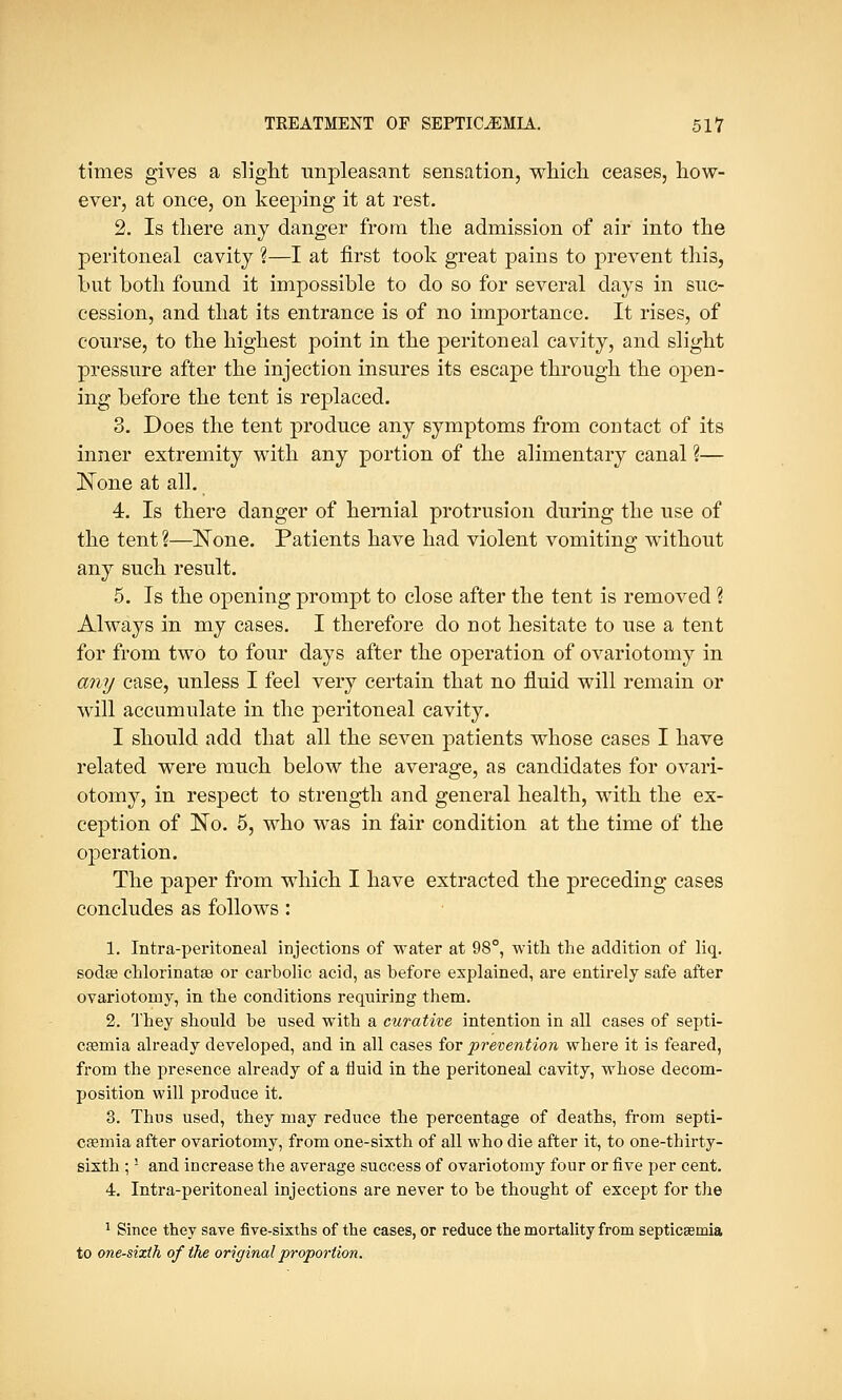 times gives a slight unpleasant sensation, which ceases, how- ever, at once, on keeping it at rest. 2. Is there any danger from the admission of air into the peritoneal cavity ?—I at first took great pains to prevent this, but both found it impossible to do so for several days in suc- cession, and that its entrance is of no importance. It rises, of course, to the highest point in the peritoneal cavity, and slight pressure after the injection insures its escape through the open- ing before the tent is replaced. 3. Does the tent produce any symptoms from contact of its inner extremity with any portion of the alimentary canal ?— JSTone at all. 4. Is there danger of hernial protrusion during the use of the tent ?—None. Patients have had violent vomiting without any such result. 5. Is the opening prompt to close after the tent is removed ? Always in my cases. I therefore do not hesitate to use a tent for from two to four days after the operation of ovariotomy in any case, unless I feel very certain that no fluid will remain or will accumulate in the peritoneal cavity. I should add that all the seven patients whose cases I have related were much below the average, as candidates for ovari- otomy, in respect to strength and general health, with the ex- ception of No. 5, who was in fair condition at the time of the operation. The paper from which I have extracted the preceding cases concludes as follows: 1. Infra-peritoneal injections of water at 98°, with the addition of liq. sodas chlorinatse or carbolic acid, as before explained, are entirely safe after ovariotomy, in the conditions requiring them. 2. They should be used with a curative intention in all cases of septi- caemia already developed, and in all cases for prevention where it is feared, from the presence already of a fluid in the peritoneal cavity, whose decom- position will produce it. 3. Thus used, they may reduce the percentage of deaths, from septi- caemia after ovariotomy, from one-sixth of all who die after it, to one-thirty- sixth ;l and increase the average success of ovariotomy four or five per cent. 4. Intra-peritoneal injections are never to be thought of except for the 1 Since they save five-sixths of the cases, or reduce the mortality from septicaemia to one-sixth of the original proportion.