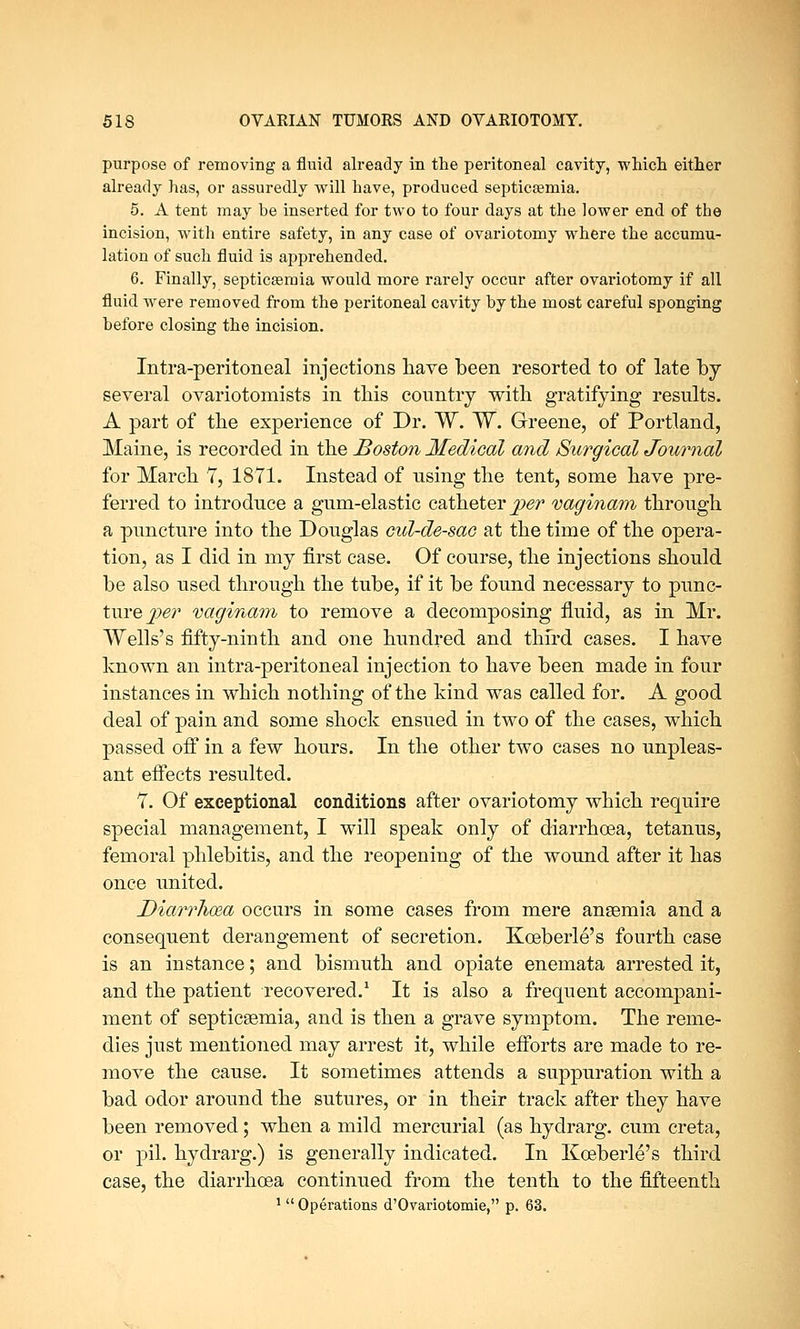 purpose of removing a fluid already in the peritoneal cavity, which either already has, or assuredly will have, produced septicaemia. 5. A tent may be inserted for two to four days at the lower end of the incision, with entire safety, in any case of ovariotomy where the accumu- lation of such fluid is apprehended. 6. Finally, septicsemia would more rarely occur after ovariotomy if all fluid were removed from the peritoneal cavity by the most careful sponging before closing the incision. Intra-peritoneal injections have been resorted to of late by several ovariotomists in this country with gratifying results. A part of the experience of Dr. W. W. Greene, of Portland, Maine, is recorded in the Boston Medical and Surgical Journal for March 7, 1871. Instead of using the tent, some have pre- ferred to introduce a gum-elastic catheter j?^ vaginam through a puncture into the Douglas cul-de-sac at the time of the opera- tion, as I did in my first case. Of course, the injections should be also used through the tube, if it be found necessary to punc- ture^?' vaginam to remove a decomposing fluid, as in Mr. Wells's fifty-ninth and one hundred and third cases. I have known an intra-peritoneal injection to have been made in four instances in which nothing of the kind was called for. A good deal of pain and some shock ensued in two of the cases, which passed off in a few hours. In the other two cases no unpleas- ant effects resulted. 7. Of exceptional conditions after ovariotomy which require special management, I will speak only of diarrhoea, tetanus, femoral phlebitis, and the reopening of the wound after it has once united. Diarrhoea occurs in some cases from mere anaemia and a consequent derangement of secretion. Kceberle's fourth case is an instance; and bismuth and opiate enemata arrested it, and the patient recovered.1 It is also a frequent accompani- ment of septicaemia, and is then a grave symptom. The reme- dies just mentioned may arrest it, while efforts are made to re- move the cause. It sometimes attends a suppuration with a bad odor around the sutures, or in their track after they have been removed; when a mild mercurial (as hydrarg. cum creta, or pil. hydrarg.) is generally indicated. In Kceberle's third case, the diarrhoea continued from the tenth to the fifteenth 1 Operations d'Ovariotomie, p. 63.