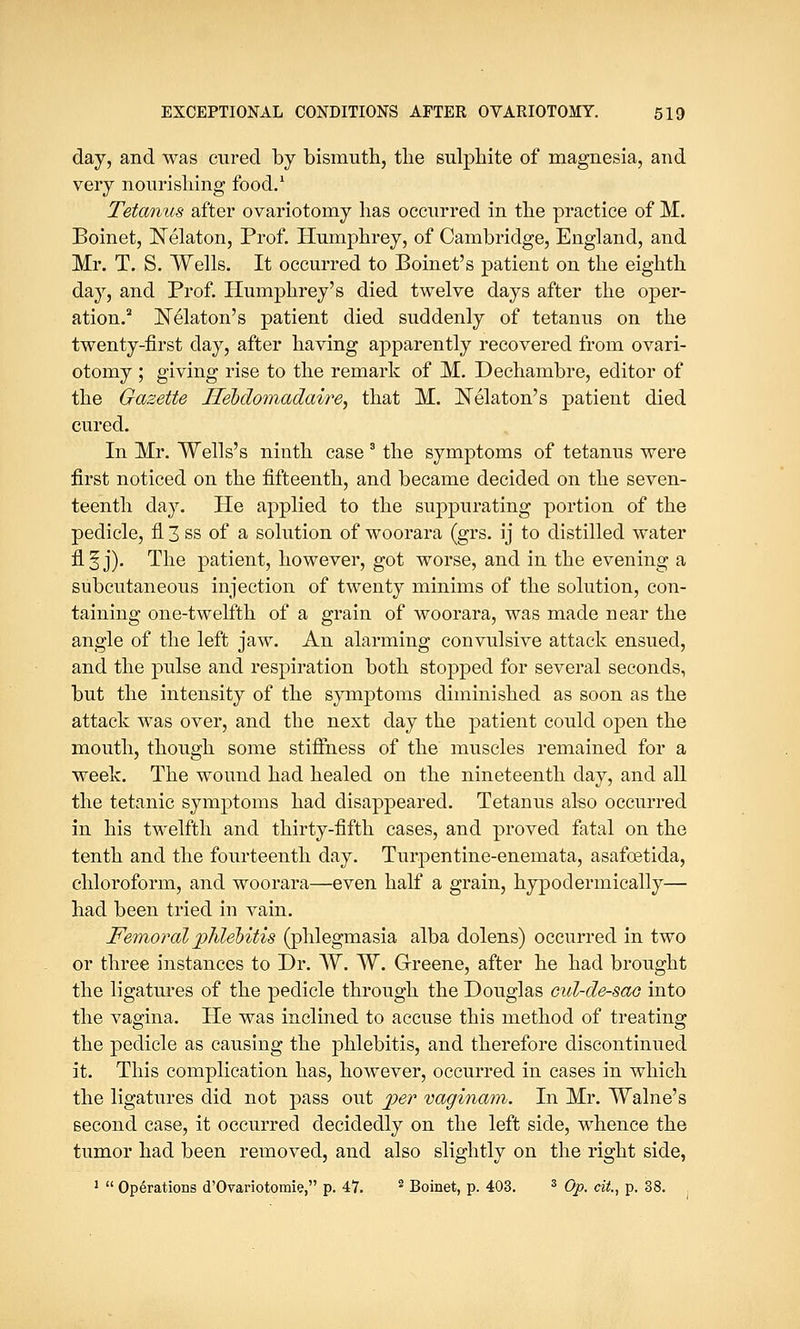 day, and was cured by bismuth, the sulphite of magnesia, and very nourishing food.1 Tetanus after ovariotomy has occurred in the practice of M. Boinet, Nelaton, Prof. Humphrey, of Cambridge, England, and Mr. T. S. Wells. It occurred to Boinet's patient on the eighth day, and Prof. Humphrey's died twelve days after the oper- ation.2 Nelaton's patient died suddenly of tetanus on the twenty-first day, after having apparently recovered from ovari- otomy ; giving rise to the remark of M. Dechambre, editor of the Gazette Ifebdomadaire, that M. Nekton's patient died cured. In Mr. Wells's ninth case3 the symptoms of tetanus were first noticed on the fifteenth, and became decided on the seven- teenth day. He applied to the suppurating portion of the pedicle, fl 3 ss of a solution of woorara (grs. ij to distilled water fl §j). The patient, however, got worse, and in the evening a subcutaneous injection of twenty minims of the solution, con- taining one-twelfth of a grain of woorara, was made near the angle of the left jaw. An alarming convulsive attack ensued, and the pulse and respiration both stopped for several seconds, but the intensity of the symptoms diminished as soon as the attack was over, and the next day the patient could open the mouth, though some stiffness of the muscles remained for a week. The wound had healed on the nineteenth day, and all the tetanic symptoms had disappeared. Tetanus also occurred in his twelfth and thirty-fifth cases, and proved fatal on the tenth and the fourteenth day. Turpentine-enemata, asafoetida, chloroform, and woorara—even half a grain, hypoclermically— had been tried in vain. Femoral phlebitis (phlegmasia alba dolens) occurred in two or three instances to Dr. W. W. Greene, after he had brought the ligatures of the pedicle through the Douglas cul-de-sae into the vagina. He was inclined to accuse this method of treating the pedicle as causing the phlebitis, and therefore discontinued it. This complication has, however, occurred in cases in which the ligatures did not pass out jper vaginam. In Mr. Walne's second case, it occurred decidedly on the left side, whence the tumor had been removed, and also slightly on the right side, 1  Operations d'Ovariotomie, p. 47. 2 Boinet, p. 403. 3 Op. cit., p. 38.