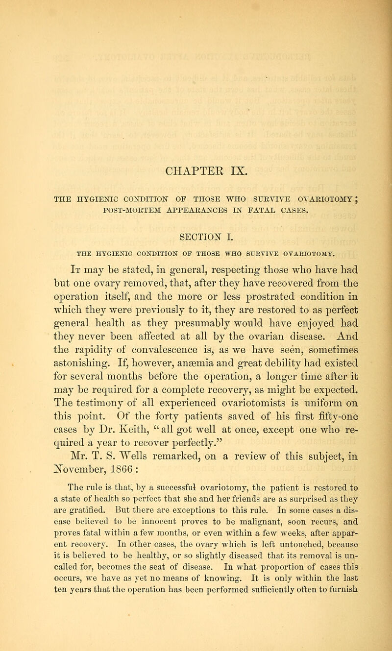 CHAPTER IX. THE HYGIENIC CONDITION OF THOSE WHO SURVIVE OVARIOTOMY; POST-MORTEM APPEARANCES IN FATAL CASES. SECTION I. THE HYGIENIC CONDITION OF THOSE WHO SURVIVE OVAEIOTOMT. It may be stated, in general, respecting those who have had but one ovary removed, that, after they have recovered from the operation itself, and the more or less prostrated condition in which they were previously to it, they are restored to as perfect general health as they presumably would have enjoyed had they never been affected at all by the ovarian disease. And the rapidity of convalescence is, as we have seen, sometimes astonishing. If, however, anaemia and great debility had existed for several months before the operation, a longer time after it may be required for a complete recovery, as might be expected. The testimony of all experienced ovariotomists is uniform on this point. Of the forty patients saved of his first fifty-one cases by Dr. Keith,  all got well at once, except one who re- quired a year to recover perfectly. Mr. T. S. Wells remarked, on a review of this subject, in November, 1866 : The rule is that, by a successful ovariotomy, the patient is restored to a state of health so perfect that she and her friends are as surprised as they are gratified. But there are exceptions to this rule. In some cases a dis- ease believed to be innocent proves to be malignant, soon recurs, and proves fatal within a few months, or even within a few weeks, after appar- ent recovery. In other cases, the ovary which is left untouched, because it is believed to be healthy, or so slightly diseased that its removal is un- called for, becomes the seat of disease. In what proportion of cases this occurs, we have as yet no means of knowing. It is only within the last ten years that the operation has been performed sufficiently often to furnish