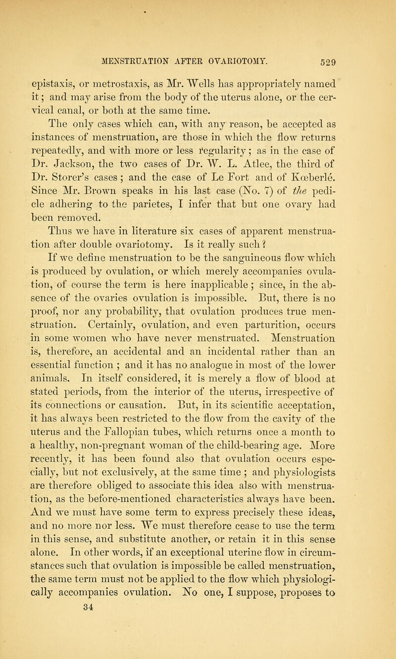 epistaxis, or metrostaxis, as Mr. Wells lias appropriately named it; and may arise from the body of the uterus alone, or the cer- vical canal, or both at the same time. The only cases which can, with any reason, be accepted as instances of menstruation, are those in which the flow returns repeatedly, and with more or less regularity; as in the case of Dr. Jackson, the two cases of Dr. W. L. Atlee, the third of Dr. Storer's cases; and the case of Le Eort and of Kceberle. Since Mr. Brown speaks in his last case (No. 7) of the pedi- cle adhering to the parietes, I infer that but one ovary had been removed. Thus we have in literature six cases of apparent menstrua- tion after double ovariotomy. Is it really such ? If we define menstruation to be the sanguineous flow which is produced by ovulation, or which merely accompanies ovula- tion, of course the term is here inapplicable; since, in the ab- sence of the ovaries ovulation is impossible. But, there is no proof, nor any probability, that ovulation produces true men- struation. Certainly, ovulation, and even parturition, occurs in some women who have never menstruated. Menstruation is, therefore, an accidental and an incidental rather than an essential function ; and it has no analogue in most of the lower animals. In itself considered, it is merely a flow of blood at stated periods, from the interior of the uterus, irrespective of its connections or causation. But, in its scientific acceptation, it has always been restricted to the flow from the cavity of the uterus and the Fallopian tubes, which returns once a month to a healthy, non-pregnant woman of the child-bearing age. More recently, it has been found also that ovulation occurs espe- cially, but not exclusively, at the same time ; and physiologists are therefore obliged to associate this idea also with menstrua- tion, as the before-mentioned characteristics always have been. And we must have some term to express precisely these ideas, and no more nor less. We must therefore cease to use the term in this sense, and substitute another, or retain it in this sense alone. In other words, if an exceptional uterine flow in circum- stances such that ovulation is impossible be called menstruation,, the same term must not be applied to the flow which physiologi- cally accompanies ovulation. ~No one, I suppose, proposes to 34