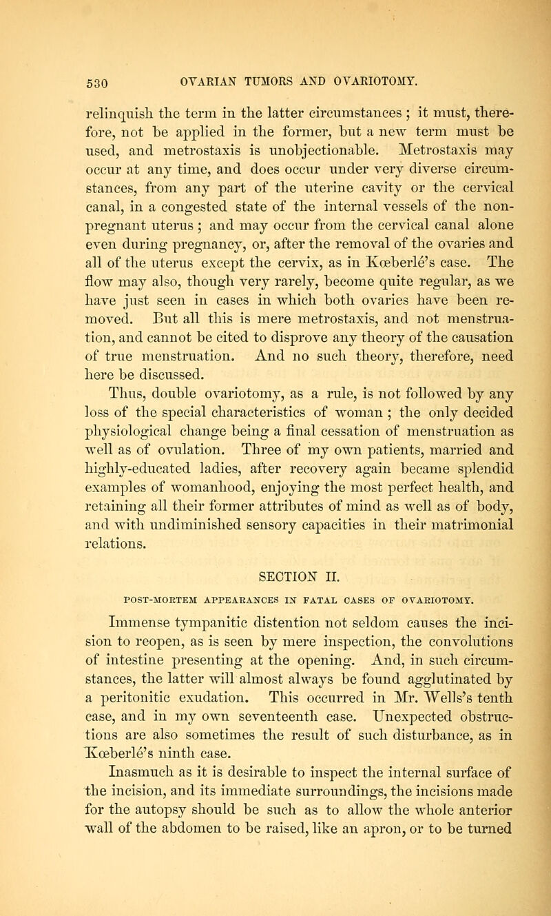 relinquish the term in the latter circumstances ; it must, there- fore, not be applied in the former, but a new term must be used, and metrostaxis is unobjectionable. Metrostaxis may occur at any time, and does occur under very diverse circum- stances, from any part of the uterine cavity or the cervical canal, in a congested state of the internal vessels of the non- pregnant uterus ; and may occur from the cervical canal alone even during pregnancy, or, after the removal of the ovaries and all of the uterus except the cervix, as in Koeberle's case. The flow may also, though very rarely, become quite regular, as we have just seen in cases in which both ovaries have been re- moved. But all this is mere metrostaxis, and not menstrua- tion, and cannot be cited to disprove any theory of the causation of true menstruation. And no such theory, therefore, need here be discussed. Thus, double ovariotomy, as a rule, is not followed by any loss of the special characteristics of woman ; the only decided physiological change being a final cessation of menstruation as well as of ovulation. Three of my own patients, married and highly-educated ladies, after recovery again became splendid examples of womanhood, enjoying the most perfect health, and retaining all their former attributes of mind as well as of body, and with undiminished sensory capacities in their matrimonial relations. SECTION II. POST-MOKTEM APPEARANCES IN FATAL OASES OF OVARIOTOMY. Immense tympanitic distention not seldom causes the inci- sion to reopen, as is seen by mere inspection, the convolutions of intestine presenting at the opening. And, in such circum- stances, the latter will almost always be found agglutinated by a peritonitic exudation. This occurred in Mr. Wells's tenth case, and in my own seventeenth case. Unexpected obstruc- tions are also sometimes the result of such disturbance, as in I£ceberle's ninth case. Inasmuch as it is desirable to inspect the internal surface of the incision, and its immediate surroundings, the incisions made for the autopsy should be such as to allow the whole anterior wall of the abdomen to be raised, like an apron, or to be turned