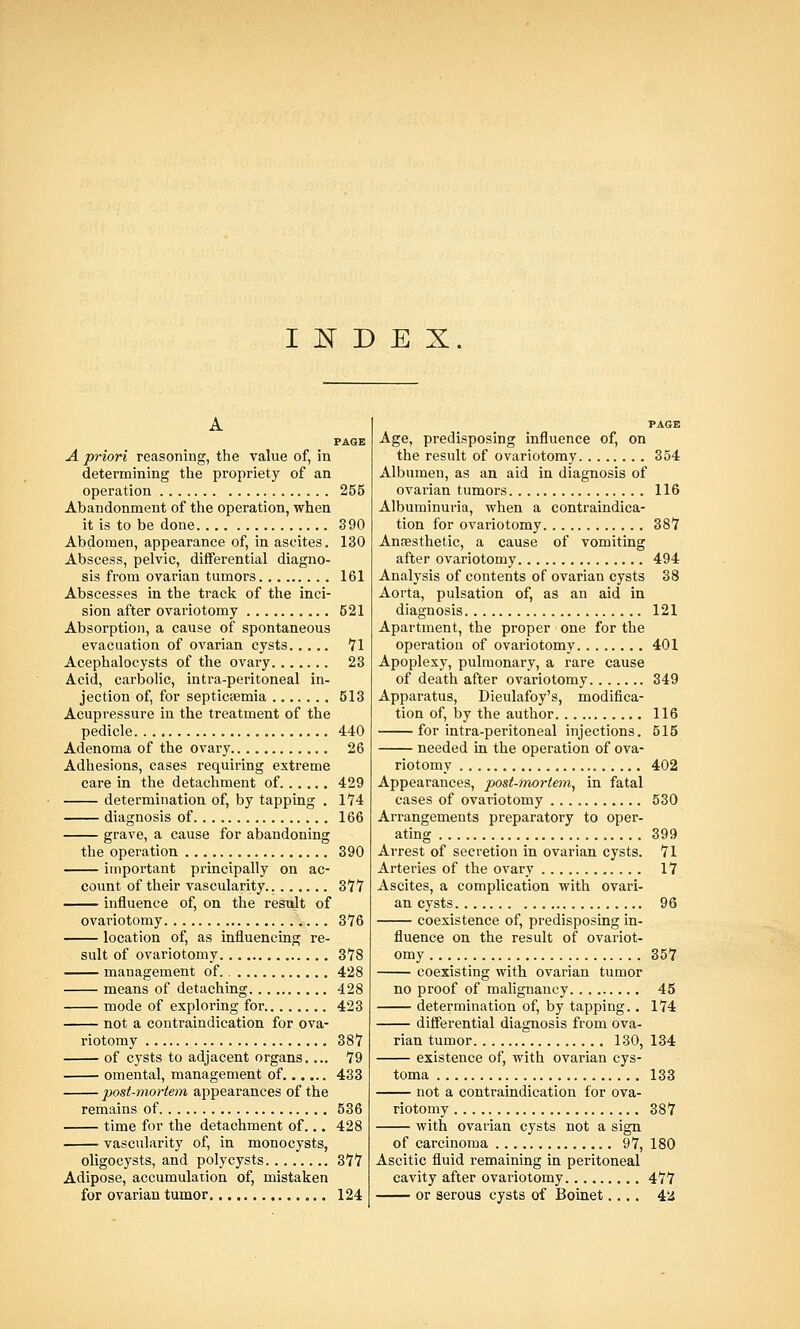 INDEX. A PAGE A priori reasoning, the value of, in determining the propriety of an operation 255 Abandonment of the operation, when it is to be done 390 Abdomen, appearance of, in ascites. 130 Abscess, pelvic, differential diagno- sis from ovarian tumors 161 Abscesses in the track of the inci- sion after ovariotomy 521 Absorption, a cause of spontaneous evacuation of ovarian cysts 71 Acephalocysts of the ovary 23 Acid, carbolic, intra-peritoneal in- jection of, for septicaemia 613 Acupressure in the treatment of the pedicle 440 Adenoma of the ovary 26 Adhesions, cases requiring extreme care in the detachment of 429 determination of, by tapping . 174 diagnosis of 166 grave, a cause for abandoning the operation 390 important principally on ac- count of their vascularity 377 influence of, on the result of ovariotomy 376 location of, as influencing re- sult of ovariotomy 378 management of. 428 means of detaching 428 mode of exploring for 423 not a contraindication for ova- riotomy 387 of cysts to adjacent organs.... 79 omental, management of. 433 post-mortem appearances of the remains of 536 time for the detachment of... 428 vascularity of, in monocysts, oligocysts, and poly cysts 377 Adipose, accumulation of, mistaken for ovarian tumor 124 PAGE Age, predisposing influence of, on the result of ovariotomy 354 Albumen, as an aid in diagnosis of ovarian tumors 116 Albuminuria, when a contraindica- tion for ovariotomy 387 Anesthetic, a cause of vomiting after ovariotomy 494 Analysis of contents of ovarian cysts 38 Aorta, pulsation of, as an aid in diagnosis 121 Apartment, the proper one for the operation of ovariotomy 401 Apoplexy, pulmonary, a rare cause of death after ovariotomy 349 Apparatus, Dieulafoy's, modifica- tion of, by the author 116 for intra-peritoneal injections. 515 needed in the operation of ova- riotomy 402 Appearances, post-mortem, in fatal cases of ovariotomy 530 Arrangements preparatory to oper- ating 399 Arrest of secretion in ovarian cysts. 71 Arteries of the ovary 17 Ascites, a complication with ovari- an cysts 96 coexistence of, predisposing in- fluence on the result of ovariot- omy 357 coexisting with ovarian tumor no proof of malignancy 45 determination of, by tapping.. 174 differential diagnosis from ova- rian tumor 130, 134 existence of, with ovarian cys- toma 133 not a contraindication for ova- riotomy 387 with ovarian cysts not a sign of carcinoma 97, 180 Ascitic fluid remaining in peritoneal cavity after ovariotomy 477 or serous cysts of Boinet.... 42