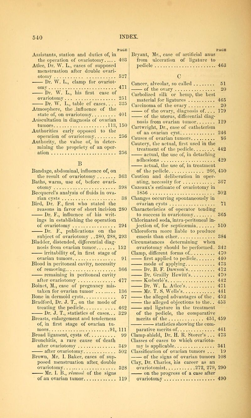 PAGE Assistants, station and duties of, in the operation of ovariotomy 403 Atlee, Dr. W. L., cases of supposed menstruation after double ovari- otomy 527 Dr. W. L., clamp for ovariot- omy 471 Dr. W. L., his first case of ovariotomy 251 Dr. W. L., table of cases. . . . 325 Atmosphere, the .influence of the state of, on ovariotomy 401 Auscultation in diagnosis of ovarian tumors 113, 150 Authorities early opposed to the operation of ovariotomy 256 Authority, the value of, in deter- mining the propriety of an oper- ation 256 B Bandage, abdominal, influence of, on the result of ovariotomy 363 Baths, warm, use of, before ovari- otomy 398 Becquerel's analysis of fluids in ova- rian cysts 38 Bird, Dr. F., first who stated the reasons in favor of short incision 280 Dr. F., influence of his writ- ings in establishing the operation of ovariotomy 294 Dr. F., publications on the subject of ovariotomy . .280, 288, 293 Bladder, distended, differential diag- nosis from ovarian tumor 152 irritability of, in first stage of ovarian tumors 91 Blood in peritoneal cavity, necessity of removing 366 remaining in peritoneal cavity after ovariotomy 477 Boinet, M., case of pregnancy mis- taken for ovarian tumor 136 Bone in dermoid cysts 57 Bradford, Dr. J. T., on the mode of treating the pedicle .. . 462 Dr. J. T., statistics of cases... 329 Breasts, enlargement and tenderness of, in first stage of ovarian tu- mors 91,111 Broad ligament, cysts of 99 Bronchitis, a rare cause of death after ovariotomy 349 after ovariotomy 502 Brown, Mr. I. Baker, cases of sup- posed menstruation after, double ovariotomy 528 Mr. I. B., resume of the signs of an ovarian tumor 119 PAGE Bryant, Mr., case of artificial anus from ulceration of ligature to pedicle 463 O Cancer, alveolar, so called 51 of the ovary 20 Carbolized silk or hemp, the best material for ligatures 465 Carcinoma of the ovary 20 of the ovary, diagnosis of. . . . 179 of the uterus, differential diag- nosis from ovarian tumor 129 Cartwright, Dr., case of catheterism of an ovarian cyst 246 Causes of ovarian tumors 86 Cautery, the actual, first used in the treatment of the pedicle •. 442 actual, the use of, in detaching adhesions 429 actual, the use of, in treatment of the pedicle 266, 450 Caution and deliberation in oper- ating, necessity for 367 Cazeaux's estimate of ovariotomy in 1856 302 Changes occurring spontaneously in ovarian cysts 71 Characteristics of operator tending to success in ovariotomy 365 Chlorinated soda, intra-peritoneal in- jection of, for septicaemia 510 Chloroform more liable to produce emesis than ether 384 Circumstances determining when ovariotomy should be performed. 342 Clamp, different forms of. 470 first applied to pedicle 440 mode of applying 473 Dr. B. F. Dawson's 472 Dr. Grailly Hewitt's 470 Kceberle's 442 Dr. W. L. Atlee's 471 Mr. T. S. Wells's 441 the alleged advantages of the . 452 the alleged objections to the.. 453 and ligature in the treatment of the pedicle, the comparative merits of the 451, 459 statistics showing the com- parative merits of 461 Clamp-shield, Dr. H. R. Storer's ... 473 Classes of cases to which ovarioto- my is applicable 341 Classification of ovarian tumors ... 19 of the signs of ovarian tumors 108 Clay, Dr. Charles, his career as an ovariotomist 272, 279, 290 on the progress of a case after ovariotomy 490