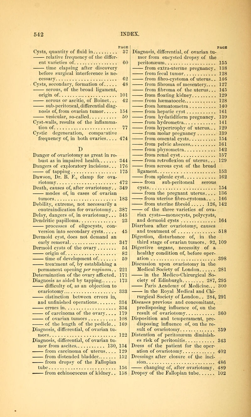 PAGE Cysts, quantity of fluid in 37 relative frequency of the differ- ent varieties of 60 time elapsing after discovery before surgical interference is ne- cessary 62 Cysts, secondary, formation of 48 serous, of the broad ligament, origin of 101 serous or ascitic, of Boinet... 42 sub-peritoneal, differential diag- nosis of, from ovarian tumor 154 vesicular, so-called 50 Cyst-walls, results of the inflamma- tion of 77 Cystic degeneration, comparative frequency of, in both ovaries... . 474 D Danger of ovariotomy as great in ro- bust as in impaired health 1544 Dangers of exploratory incisions... 176 of tapping .. 175 Dawson, Dr. B. F., clamp for ova- riotomy 4*72 Death, causes of, after ovariotomy.. 349 modes of, in cases of ovarian tumors 183 Debility, extreme, not necessarily a contraindication for ovariotomy. . 387 Delay, dangers of, in ovariotomy... 345 Dendritic papilloma 23 processes of oligocysts, con- version into secondary cysts 45 Dermoid cyst, does not demand an early removal 347 Dermoid cysts of the ovary ....... 54 origin of 82 time of development of 59 treatment of, by establishing a permanent opening per vaginam.. 221 Determination of the ovary affected. 171 Diagnosis as aided by tapping 173 difficulty of, as an objection to ovariotomy 333 distinction between errors in, and unfinished operations 334 errors in f 334 of carcinoma of the ovary.... 179 of ovarian tumors 108 of the length of the pedicle.. 169 Diagnosis, differential, of ovarian tu- mors 122 Diagnosis, differential, of ovarian tu- mor from ascites 130, 134 from carcinoma of uterus. ... 129 from distended bladder 152 from dropsy of the Fallopian tube 156 —— from echinococcus of kidney.. 158 PAGE Diagnosis, differential, of ovarian tu- mor from encysted dropsy of the peritonaeum 155 from extra-uterine pregnancy. 138 from fecal tumor 128 from fibro-cystoma of uterus.. 146 from fibroma of mesentery.... 127 from fibroma of the uterus... 145 from floating kidney 129 from haematocele 128 from haematometra 140 from hepatic cyst 161 from hydatidiform pregnancy. 139 from hydrometra 141 from hypertrophy of uterus... 129 from molar pregnancy 139 from omental cysts 154 from pelvic abscess 161 from physometra 142 from renal cyst 157 from retroflexion of uterus... 129 from serous cyst of the broad ligament 153 from splenic cyst 162 from sub-peritoneal serous cysts 154 from the pregnant uterus.... 136 from uterine fibro-cystoma.. . 146 from uterine fibroid 126, 142 of the three varieties of ova- rian cysts—monocysts, polycysts, and dermoid cysts 164 Diarrhoea after ovariotomy, causes and treatment of 518 Digestion, disturbance of, in the third stage of ovarian tumors. 92, 109 Digestive organs, necessity of a healthy condition of, before oper- ation 398 Discussion upon ovariotomy in the Medical Society of London 281 in the Medico-Chirurgical So- ciety of Edinburgh 287, 295 Paris Academy of Medicine... 300 in the Royal Medical and Chi- rurgical Society of London.. 284, 291 Diseases previous and concomitant, predisposing influence of, oh the result of ovariotomy 360 Disposition and temperament, pre- disposing influence of, on the re- sult of ovariotomy 359 Distention of peritonaeum diminish- es risk of peritonitis 343 Dress of the patient for the oper- ation of ovariotomy 402 Dressings after closure of the inci- sion 486 changing of, after ovariotomy. 489 Dropsy of the Fallopian tube 102
