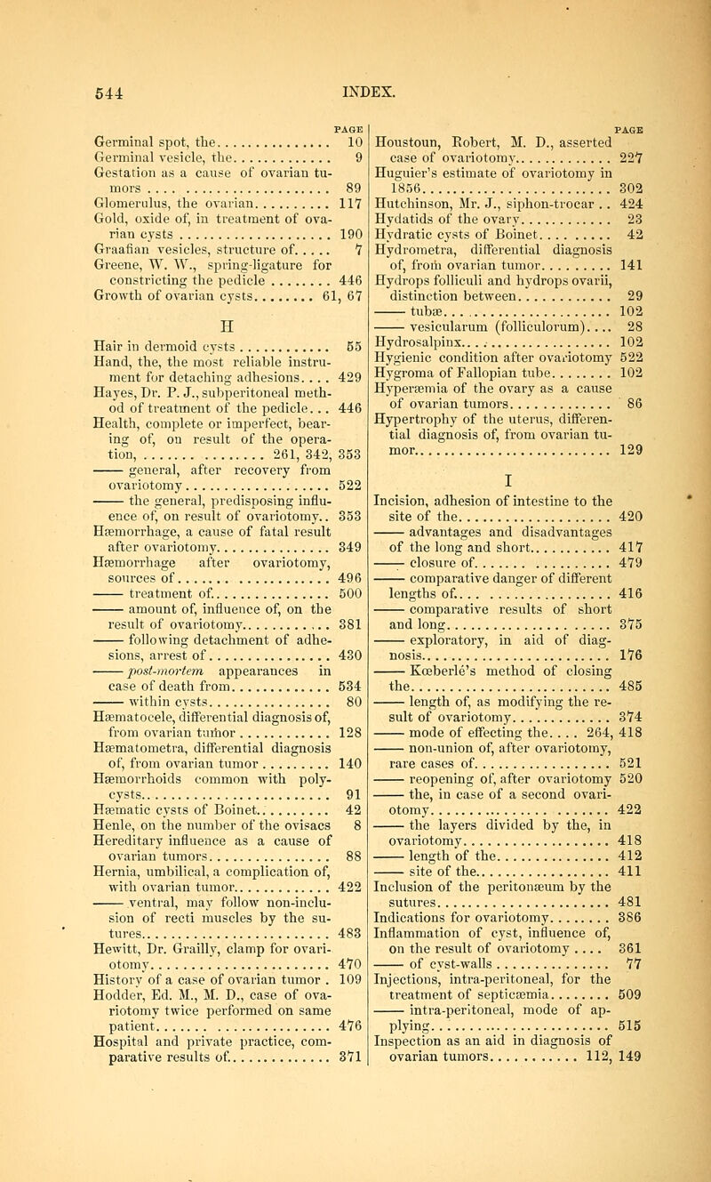PAGE Germinal spot, the 10 Germinal vesicle, the 9 Gestation as a cause of ovarian tu- mors 89 Glomerulus, the ovarian 117 Gold, oxide of, in treatment of ova- rian cysts 190 Graafian vesicles, structure of 7 Greene, W. W., spring-ligature for constricting the pedicle 446 Growth of ovarian cysts 61, 6V H Hair in dermoid cysts 55 Hand, the, the most reliable instru- ment for detaching adhesions.. .. 429 Hayes, Dr. P. J., subperitoneal meth- od of treatment of the pedicle... 446 Health, complete or imperfect, bear- ing of, on result of the opera- tion, 261, 342, 353 general, after recovery from ovariotomy 522 the genera], predisposing influ- ence of, on result of ovariotomy.. 353 Haemorrhage, a cause of fatal result after ovariotomy 349 Haemorrhage after ovariotomy, sources of 496 treatment of. 500 amount of, influence of, on the result of ovariotomy 381 following detachment of adhe- sions, arrest of 430 post-mortem appearances in case of death from 534 within cysts 80 Haematocele, differential diagnosis of, from ovarian tumor 128 Haematoiuetra, differential diagnosis of, from ovarian tumor 140 Haemorrhoids common with poly- cysts 91 Haematic cysts of Boinet. 42 Henle, on the number of the ovisacs 8 Hereditary influence as a cause of ovarian tumors 88 Hernia, umbilical, a complication of, with ovarian tumor 422 ventral, may follow non-inclu- sion of recti muscles by the su- tures 483 Hewitt, Dr. Grailly, clamp for ovari- otomy 470 History of a case of ovarian tumor . 109 Hodder, Ed. M., M. D., case of ova- riotomy twice performed on same patient 476 Hospital and private practice, com- parative results of. 371 PAGE Houstoun, Robert, M. D., asserted case of ovariotomy 227 Huguier's estimate of ovariotomy in 1856 302 Hutchinson, Mr. J., siphon-trocar .. 424 Hydatids of the ovary 23 Hydratic cysts of Boinet 42 Hydrometra, differential diagnosis of, from ovarian tumor 141 Hydrops folliculi and hydrops ovarii, distinction between 29 tubae 102 vesicularum (folliculorum).... 28 Hydrosalpinx... 102 Hygienic condition after ovariotomy 522 Hygroma of Fallopian tube 102 Hyperaemia of the ovary as a cause of ovarian tumors 86 Hypertrophy of the uterus, differen- tial diagnosis of, from ovarian tu- mor 129 I Incision, adhesion of intestine to the site of the 420 advantages and disadvantages of the long and short 417 closure of 479 comparative danger of different lengths of. 416 comparative results of short and long 375 exploratory, in aid of diag- nosis 176 Koeberle's method of closing the 485 length of, as modifying the re- sult of ovariotomy 374 mode of effecting the.... 264, 418 non-union of, after ovariotomy, rare cases of 521 reopening of, after ovariotomy 520 the, in case of a second ovari- otomy 422 the layers divided by the, in ovariotomy. 418 length of the 412 site of the 411 Inclusion of the peritonaeum by the sutures 481 Indications for ovariotomy 386 Inflammation of cyst, influence of, on the result of ovariotomy .... 361 of cyst-walls 77 Injections, intra-peritoneal, for the treatment of septicaemia 509 intra-peritoneal, mode of ap- plying. 515 Inspection as an aid in diagnosis of ovarian tumors 112, 149