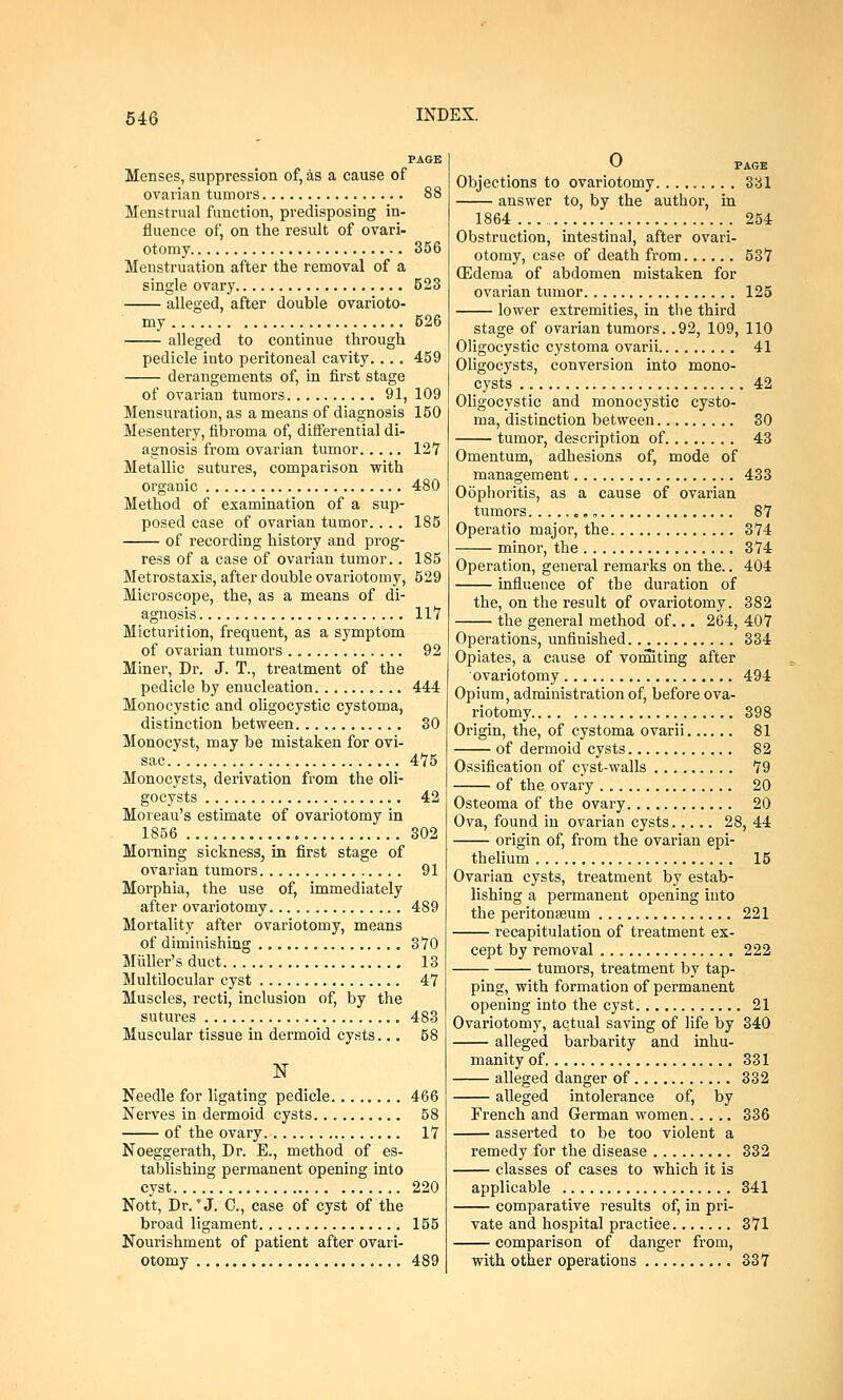 PAGE Menses, suppression of, as a cause of ovarian tumors 88 Menstrual function, predisposing in- fluence of, on the result of ovari- otomy 356 Menstruation after the removal of a single ovary 523 alleged, after double ovarioto- my 526 alleged to continue through pedicle into peritoneal cavity.... 459 derangements of, in first stage of ovarian tumors 91, 109 Mensuration, as a means of diagnosis 150 Mesentery, fibroma of, differentia] di- agnosis from ovarian tumor 12 7 Metallic sutures, comparison with organic 480 Method of examination of a sup- posed case of ovarian tumor.... 185 of recording history and prog- ress of a case of ovarian tumor.. 185 Metrostaxis, after double ovariotomy, 529 Microscope, the, as a means of di- agnosis 117 Micturition, frequent, as a symptom of ovarian tumors 92 Miner, Dr. J. T., treatment of the pedicle by enucleation 444 Monocystic and oligocystic cystoma, distinction between 30 Monocyst, may be mistaken for ovi- sac 475 Monocysts, derivation from the oli- gocysts 42 Moreau's estimate of ovariotomy in 1856 302 Morning sickness, in first stage of ovarian tumors 91 Morphia, the use of, immediately after ovariotomy 489 Mortality after ovariotomy, means of diminishing 370 Muller's duct 13 Multilocular cyst 47 Muscles, recti, inclusion of, by the sutures 483 Muscular tissue in dermoid cysts... 58 N Needle for ligating pedicle 466 Nerves in dermoid cysts 58 of the ovary 17 Noeggerath, Dr. E., method of es- tablishing permanent opening into cyst 220 Nott, Dr.'J. C, case of cyst of the broad ligament 155 Nourishment of patient after ovari- otomy 489 (J PAGE Objections to ovariotomy. ........ 331 answer to, by the author, in 1864 254 Obstruction, intestinal, after ovari- otomy, case of death from 537 GUdema of abdomen mistaken for ovarian tumor 125 lower extremities, in the third stage of ovarian tumors. .92, 109, 110 Oligocystic cystoma ovarii 41 Oligocysts, conversion into mono- cysts 42 Oligocystic and monocystic cysto- ma, distinction between 30 tumor, description of 43 Omentum, adhesions of, mode of management 433 Oophoritis, as a cause of ovarian tumors „ 87 Operatio major, the 374 —— minor, the 374 Operation, general remarks on the.. 404 influence of the duration of the, on the result of ovariotomy. 382 the general method of... 264, 407 Operations, unfinished 334 Opiates, a cause of vomiting after ovariotomy 494 Opium, administration of, before ova- riotomy 398 Origin, the, of cystoma ovarii 81 of dermoid cysts 82 Ossification of cyst-walls 79 of the. ovary 20 Osteoma of the ovary 20 Ova, found in ovarian cysts 28, 44 origin of, from the ovarian epi- thelium 15 Ovarian cysts, treatment by estab- lishing a permanent opening into the peritonaeum 221 recapitulation of treatment ex- cept by removal 222 tumors, treatment by tap- ping, with formation of permanent opening into the cyst 21 Ovariotomy, actual saving of life by 340 alleged barbarity and inhu- manity of 331 alleged danger of 332 alleged intolerance of, by French and German women 336 asserted to be too violent a remedy for the disease 332 classes of cases to which it is applicable 341 comparative results of, in pri- vate and hospital practice 371 comparison of danger from, with other operations 337