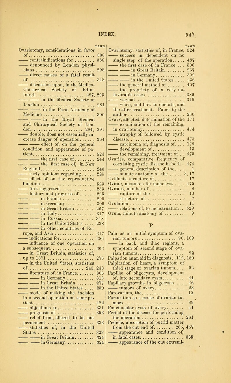 PAGE Ovariotomy, considerations in favor of 338 contraindications for 388 denounced by London physi- cians 298 direct causes of a fatal result of 348 discussion upon, in the Medico- Chirurgical Society of Edin- burgh 287, 295 in the Medical Society of London 281 in the Paris Academy of Medicine 300 in the Royal Medical and Chirurgical Society of Lon- don 284, 291 double, does not essentially in- crease danger of operation...... 364 effect of, on the general condition and appearance of pa- tient 524 the first case of 244 the first case of, in New England 246 early opinions regarding 225 effect of, on the reproductive function 523 first suggested 233 history and progress of 225 in France 299 in Germany 309 in Great Britain 267 in Italy 317 in Russia 318 in the United States 238 in other countries of Eu- rope, and Asia 317 indications for 386 influence of one operation on a subsequent 363 in Great Britain, statistics of, up to 1871 276 in the United States, statistics of 243, 248 literature of, in France 306 in Germany 313 in Great Britain 277 in the United States .... 250 mode of making the incision in a second operation on same pa- tient 422 objections to 331 prognosis of 393 relief from, alleged to be not permanent 333 statistics of, in the United States 323 in Great Britain 324 in Germany 324 PAGE Ovariotomy, statistics of, in France, 324 success in, dependent on no single step of the operation 487 the first case of, in France ... 300 in Great Britain 267 in Germany 309 in the United States 236 the general method of 407 the propriety of, in very un- favorable cases 389 vaginal 319 when, and how to operate, and the after-treatment. Paper by the author 260 Ovary, affected, determination of the 171 examination of the remaining, in ovariotomy 474 atrophy of, followed by cystic disease 475 carcinoma of, diagnosis of.... 179 development of 13 the remaining, treatment of .. 475 Ovaries, comparative frequency of coexisting cystic disease in both . 474 general description of the.... 1 minute anatomy of the 3, 17 Oviducts, structure of 17 Ovisac, mistaken for monocyst .... 475 Ovisacs, number of 8 rupture of the 10 structure of 7 Ovulation 11 relations of, to menstruation.. 529 Ovum, minute anatomy of 9 P Pain as an initial symptom of ova- rian tumors 90, 109 in back and iliac regions, a symptom of second stage of ova- rian tumors 92 Palpation as an aid in diagnosis. .112, 150 Palpitation of heart, a symptom of third stage of ovarian tumors.... 92 Papillae of oligocysts, development of, into secondary cysts 44 Papillary growths in oligocysts..... 46 tumors of ovary 23 Parovarium, the 12 Parturition as a cause of ovarian tu- mors 89 Paucilocular cysts of ovary 41 Period of the disease for performing the operation 261 Pedicle, absorption of putrid matter from the cut end of 265, 457 appearance and condition of, in fatal cases 535 —— appearance of the cut extremi-