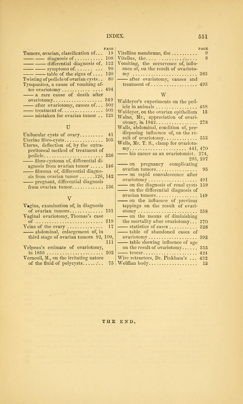 PAGE Tumors, ovarian, classification of... 19 diagnosis of 108 differential diagnosis of. 122 symptoms of 90 table of the signs of.... 120 Twisting of pedicle of ovarian cysts.. 80 Tympanites, a cause of vomiting af- ter ovariotomy 494 a rare cause of death after ovariotomy 349 after ovariotomy, causes of... 502 treatment of 603 mistaken for ovarian tumor .. 125 U Unilocular cysts of ovary 41 Uterine fibro-cysts 105 Uterus, deflection of, by the extra- peritoneal method of treatment of pedicle 536 fibro-cystoma of, differential di- agnosis from ovarian tumor 146 fibroma of, differential diagno- sis from ovarian tumor 126, 142 pregnant, differential diagnosis from ovarian tumor 136 V Vagina, examination of, in diagnosis of ovarian tumors 151 Vaginal ovariotomy, Thomas's case of 319 Veins of the ovary 17 abdominal, enlargement of, in third stage of ovarian tumors 92, 109, 111 Velpeau's estimate of ovariotomy, in 1856 302 Verneuil, M., on the irritating nature of the fluid of polycysts •. . 75 PAGE Vitelline membrane, the 9 Vitellus, the 9 Vomiting, the occurrence of, influ- ence of, on the result of ovarioto- my 383 after ovariotomy, causes and treatment of 493 W Waldeyer's experiments on the ped- icle in animals 458 Waldeyer, on the ovarian epithelium 13 Walne, Mr., appreciation of ovari- otomy, in 1842 2*78 Walls, abdominal, condition of, pre- disposing influence of, on the re- sult of ovariotomy 353 Wells, Mr. T. S., clamp for ovarioto- my 441, 470 his career as an ovariotomist. 274, 295, 297 on pregnancy complicating ovarian tumors 95 on rapid convalescence after ovariotomy 491 on the diagnosis of renal cysts 159 on the differential diagnosis of ovarian tumors 149 on the influence of previous tappings on the result of ovari- otomy 358 on the means of diminishing the mortality after ovariotomy... 370 statistics of cases 328 table of abandoned cases of ovariotomy 392 table snowing influence of age on the result of ovariotomy 355 trocar 424 Wire retractors, Dr. Pinkham's ... 432 Wolffian body 13 THE END.