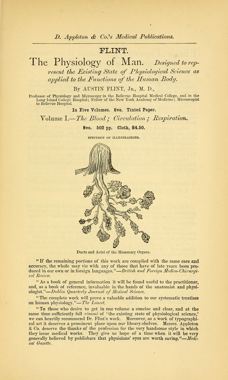 FLINT. The Physiology of Man. Designed to rep- resent the Existing State of Physiological Science as applied to the Functions of the Human Body. By AUSTIN FLINT, Jr., M. D., Professor of Physiology and Microscopy in tho Bellevue Hospital Medical College, and in the Long Island College Hospital; Fellow of the New York Academy of Medicine; Microscopist to Bellevue Hospital. In Five Volumes. 8vo. Tinted Paper. Volume I.—The Blood / Circulation', Respiration. 8vo. 502 pp. Cloth, $4.50. SPECIMEN OF ILLTJSTKATIONB. Ducts and Acini of the Mammary Organs.  If the remaining portions of this work are compiled with the same care and accuracy, the whole may vie with any of those that have of late years been pro- duced in our own or in foreigu languages.—British and Foreign Medico-Chirurgi- cal Revieii}.  As a book of general information it will be found useful to the practitioner, and, as a book of reference, invaluable in the hands of the anatomist and physi- ologist.—Dublin Quarterly Journal of Medical Science.  The complete work will prove a valuable addition to our systematic treatises on human physiology.—The Lancet.  To those who desire to get in one volume a concise and clear, and at the same time sufficiently full resume of ' the existing state of physiological science,' we can heartily recommend Dr. Flint's work. Moreover, as a work of typographi- cal art it deserves a prominent place upon our library-shelves. Messrs. Appleton & Co. deserve the thanks of the profession for the very handsome style in which they issue medical works. They give us hope of a time when it will be very generally believed by publishers that physicians' eyes are worth saving.—Medi- cal Gazette.