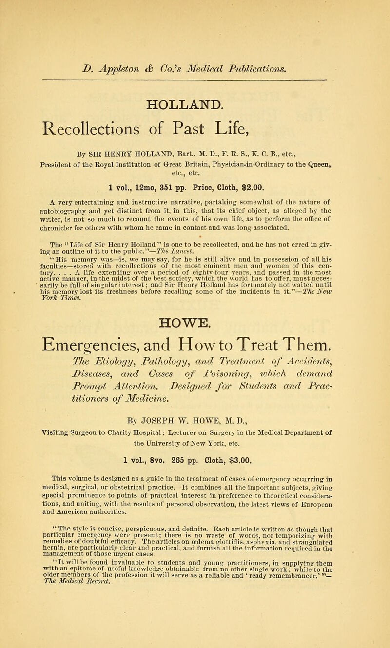 HOLLAND. Recollections of Past Life, By SIR HENRY HOLLAND, Bart, M. D., F. R. S., K. C. B., etc., President of the Royal Institution of Great Britain, Physician-in-Ordinary to the Queen, etc., etc. 1 vol., 12mo, 351 pp. Price, Cloth, $2.00. A very entertaining and instructive narrative, partaking somewhat of the nature of autobiography and yet distinct from it, in this, that its chief object, as alleged by the writer, is not so much to recount the events of his own life, as to perform the office of chronicler for others with whom he came in contact and was long associated. The Life of Sir Henry Holland  is one to be recollected, and he has not erred in giv- ing an outline ot it to the public.—The Lancet.  His memory was—is, we may say, for he is still alive and in possession of all his faculties—stored with recollections of the most eminent men and women of this cen- tury. ... A life extending over a period of eighty-four years, and passed in the most active manner, in the midst of the best society, which the world has to offer, must neces- sarily be full of singular interest; and Sir Henry Holland has fortunately not waited until his memory lost its freshness before recalling some of the incidents in it.—The New York Times. HOWE. Emergencies, and How to Treat Them. The Etiology, Pathology, and Treatment of Accidents, Diseases, and Cases of Poisoning, which demand Prompt Attention. Designed for Students and Prac- titioners of Medicine. By JOSEPH W. HOWE, M. D., Visiting Surgeon to Charity Hospital; Lecturer on Surgery in the Medical Department of the University of New York, etc. 1 vol., 8vo. 265 pp. Cloth, $3.00. This volume is designed as a guide in the treatment of cases of emergency occurring in medical, surgical, or obstetrical practice. It combines all the important subjects, giving special prominence to points of practical interest in preference to theoretical considera- tions, and uniting, with the results of personal observation, the latest views of European and American authorities.  The style is concise, perspicuous, and definite. Each article is written as though that particular emergency were present; there is no waste of words, nor temporizing with remedies of doubtful efficacy. The articles on oedema glottidis. asphyxia, and strangulated hernia, are particularly clear and practical, and furnish all the information required in the managemsnt of those urgent cases  It will be found invaluable to students and young practitioners, in supplying them with an epitome of useful knowledge obtainable from no other single work; while to the older members of the profession it will serve as a reliable and ' ready remembrancer.' — The Medical Becord.