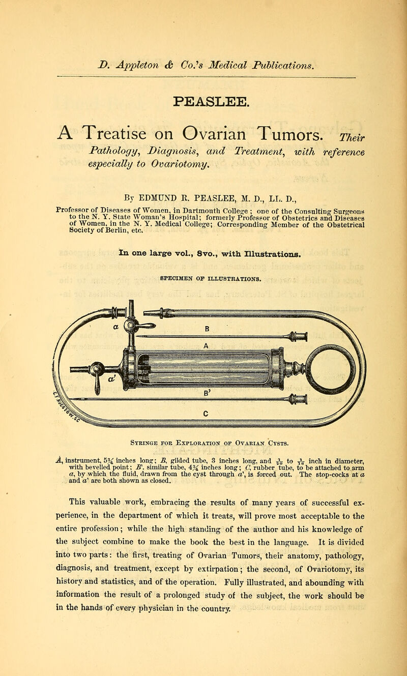 PEASLEE. A Treatise on Ovarian Tumors. Their Pathology, Diagnosis, and Treatment, with reference especially to Ovariotomy. By EDMUND R. PEASLEE, M. D., LL. D., Professor of Diseases of Women, in Dartmouth College ; one of the Consulting Surgeons to the N. Y. State Woman's Hospital; formerly Professor of Obstetrics and Diseases of Women, in the N. Y. Medical College; Corresponding Member of the Obstetrical Society of Berlin, etc. In one large vol., 8vo., with Illustrations. SPECIMEN OP ILLUSTRATIONS. Syringe for Exploration of Ovarian Cysts. A, instrument, h% inches long1; _B, gilded tube, 3 inches long, and 5V to tV inch in diameter, with bevelled point; B\ similar tube, 4% inches long; C, rubber tube, to be attached to arm a, by which the fluid, drawn from the cyst through a\ is forced out. The 6top-cocks at a and a1 are both shown as closed. This valuable work, embracing the results of many years of successful ex- perience, in the department of which it treats, will prove most acceptable to the entire profession; while the high standing of the author and his knowledge of the subject combine to make the book the best in the language. It is divided into two parts: the first, treating of Ovarian Tumors, their anatomy, pathology, diagnosis, and treatment, except by extirpation; the second, of Ovariotomy, its history and statistics, and of the operation. Fully illustrated, and abounding with information the result of a prolonged study of the subject, the work should be in the hands of every physician in the country.
