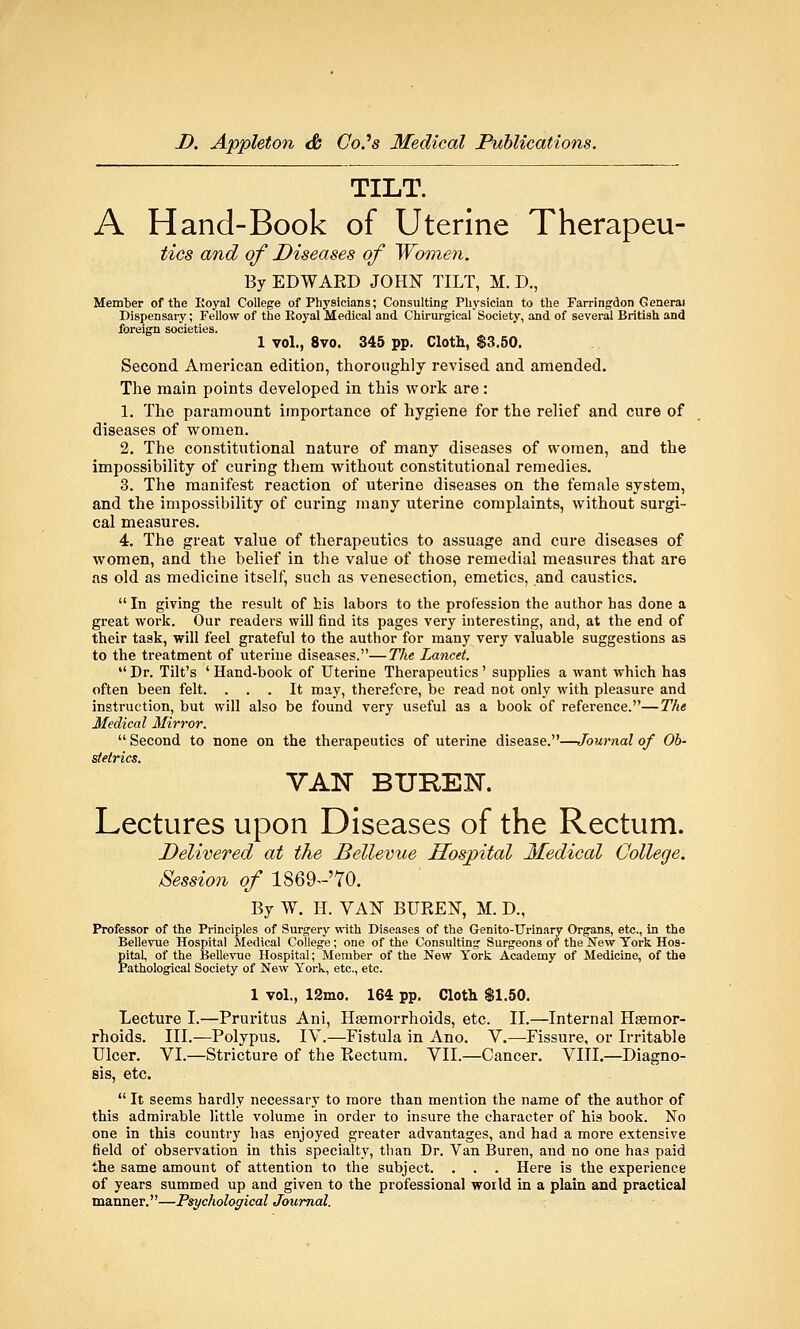 TILT. A Hand-Book of Uterine Therapeu- tics and of Diseases of Women. By EDWAED JOHN TILT, M. D., Member of the Royal College of Physicians; Consulting Physician to the Farringdon General Dispensary; Fellow of the Royal Medical and Chirurgieal Society, and of several British and foreign societies. 1 vol., 8vo. 345 pp. Cloth, $3.50. Second American edition, thoroughly revised and amended. The main points developed in this work are : 1. The paramount importance of hygiene for the relief and cure of diseases of women. 2. The constitutional nature of many diseases of women, and the impossibility of curing them without constitutional remedies. 3. The manifest reaction of uterine diseases on the female system, and the impossibility of curing many uterine complaints, without surgi- cal measures. 4. The great value of therapeutics to assuage and cure diseases of women, and the belief in the value of those remedial measures that are as old as medicine itself, such as venesection, emetics, and caustics.  In giving the result of his labors to the profession the author has done a great work. Our readers will find its pages very interesting, and, at the end of their task, will feel grateful to the author for many very valuable suggestions as to the treatment of uterine diseases.—The Lancet.  Dr. Tilt's ' Hand-book of Uterine Therapeutics' supplies a want which has often been felt. ... It may, therefore, be read not only with pleasure and instruction, but will also be found very useful as a book of reference.—The Medical Mirror.  Second to none on the therapeutics of uterine disease.—Journal of Ob- stetrics. VAN BUREK. Lectures upon Diseases of the Rectum. Delivered at the Bellevue Hospital Medical College. Session of 1869~'70. By W. H. VAN BUREN, M. D., Professor of the Principles of Surgery with Diseases of the Genito-TJrinary Organs, etc., in the Bellevue Hospital Medical College; one of the Consulting Surgeons of the New York Hos- pital, of the Bellevue Hospital; Member of the New York Academy of Medicine, of the Pathological Society of New York, etc., etc. 1 vol., 12mo. 164 pp. Cloth $1.50. Lecture I.—Pruritus Ani, Hemorrhoids, etc. II.—Internal Haemor- rhoids. III.—Polypus. IV.—Fistula in Ano. V.—Fissure, or Irritable Ulcer. VI.—Stricture of the Rectum. VII.—Cancer. VIII.—Diagno- sis, etc.  It seems hardly necessary to more than mention the name of the author of this admirable little volume in order to insure the character of his book. No one in this country has enjoyed greater advantages, and had a more extensive field of observation in this specialty, than Dr. Van Buren, and no one has paid the same amount of attention to the subject. . . . Here is the experience of years summed up and given to the professional world in a plain and practical manner.—Psychological Journal.