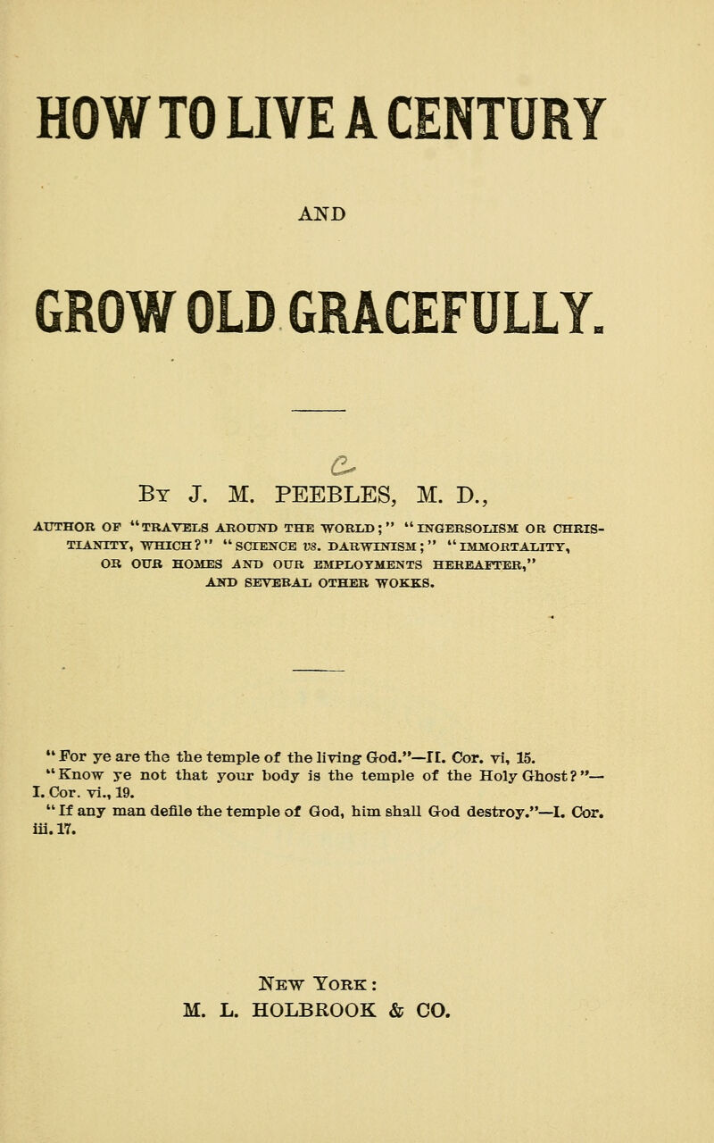 HOW TO LIVE A CENTURY AND GROW OLD GRACEFULLY. By J. M. PEEBLES, M. D., AUTHOR OF  TRAVELS AROUND THE WORLD;  INGERSOLISM OR CHRIS- TIANITY, WHICH ?   SCIENCE VS. DARWINISM ;   IMMORTALITY, OR OUR HOMES iND OUR EMPLOYMENTS HEREArTER, AND SEVERAL OTHER WOKKS.  For ye are the the temple of the living- God.—IE. Cor. vi, 15.  Know ye not that your body is the temple of the Holy Ghost ? — I. Cor. vi., 19.  If any man defile the temple of God, him shall God destroy.—I. Cor. iii.17. New York : M. L. HOLBROOK & CO.