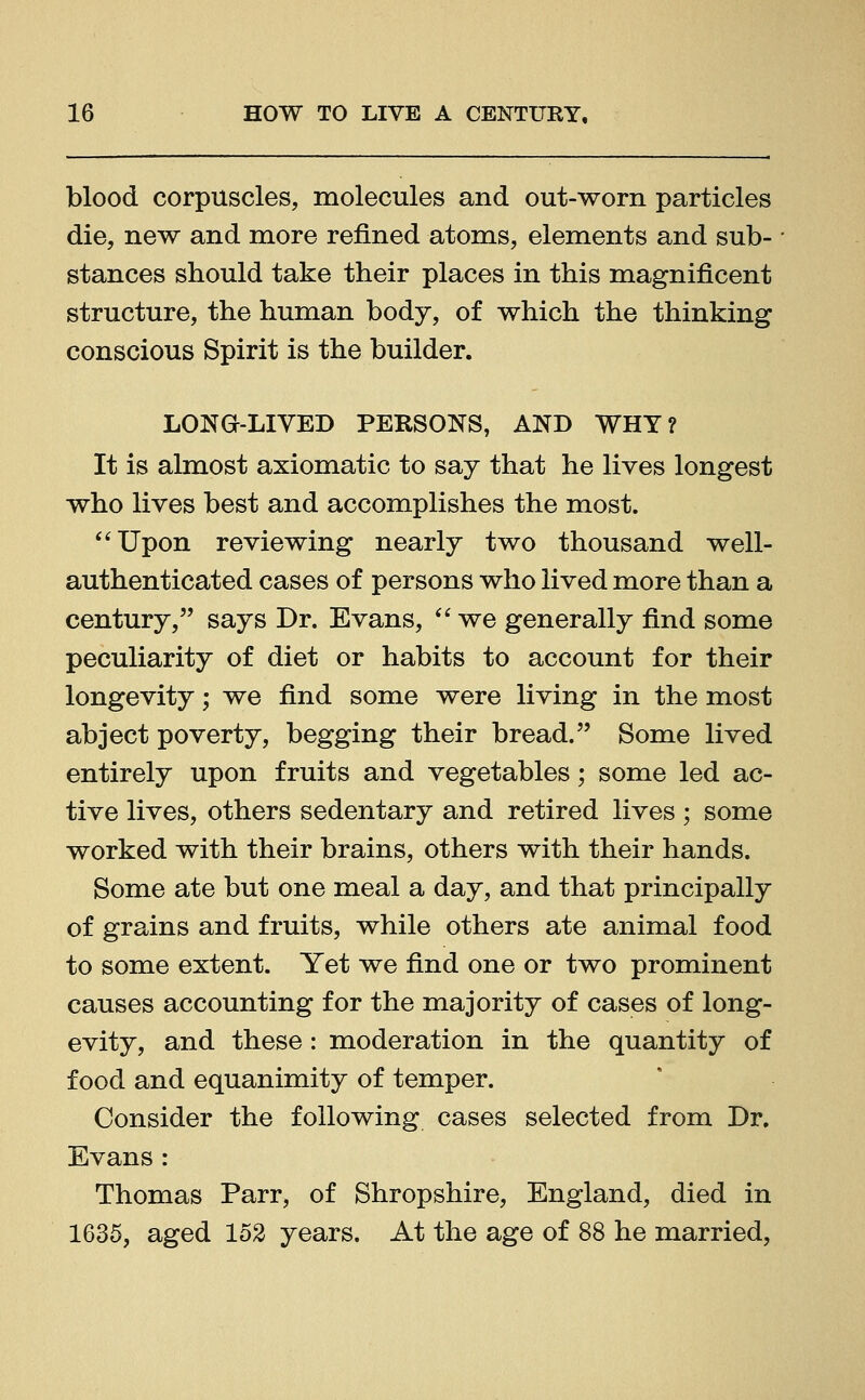 blood corpuscles, molecules and out-worn particles die, new and more refined atoms, elements and sub- stances should take their places in this magnificent structure, the human body, of which the thinking conscious Spirit is the builder. LONG-LIVED PERSONS, AND WHY? It is almost axiomatic to say that he lives longest who lives best and accomplishes the most. Upon reviewing nearly two thousand well- authenticated cases of persons who lived more than a century, says Dr. Evans,  we generally find some peculiarity of diet or habits to account for their longevity; we find some were living in the most abject poverty, begging their bread. Some lived entirely upon fruits and vegetables; some led ac- tive lives, others sedentary and retired lives ; some worked with their brains, others with their hands. Some ate but one meal a day, and that principally of grains and fruits, while others ate animal food to some extent. Yet we find one or two prominent causes accounting for the majority of cases of long- evity, and these: moderation in the quantity of food and equanimity of temper. Consider the following cases selected from Dr. Evans: Thomas Parr, of Shropshire, England, died in 1635, aged 152 years. At the age of 88 he married,