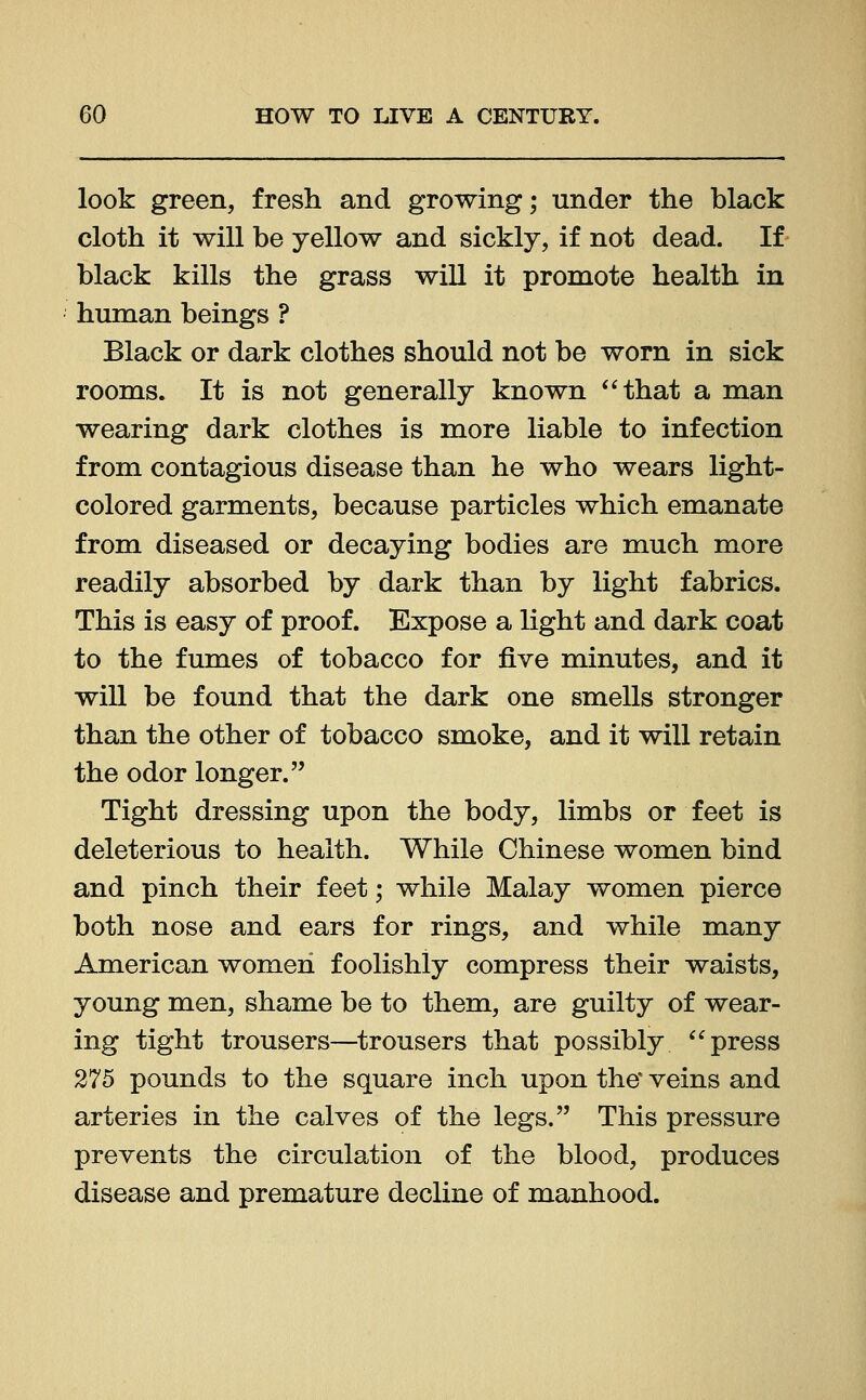 look green, fresh and growing; under the black cloth it will be yellow and sickly, if not dead. If black kills the grass will it promote health in human beings ? Black or dark clothes should not be worn in sick rooms. It is not generally known that a man wearing dark clothes is more liable to infection from contagious disease than he who wears light- colored garments, because particles which emanate from diseased or decaying bodies are much more readily absorbed by dark than by light fabrics. This is easy of proof. Expose a light and dark coat to the fumes of tobacco for five minutes, and it will be found that the dark one smells stronger than the other of tobacco smoke, and it will retain the odor longer. Tight dressing upon the body, limbs or feet is deleterious to health. While Chinese women bind and pinch their feet; while Malay women pierce both nose and ears for rings, and while many American women foolishly compress their waists, young men, shame be to them, are guilty of wear- ing tight trousers—trousers that possibly press 275 pounds to the square inch upon the veins and arteries in the calves of the legs. This pressure prevents the circulation of the blood, produces disease and premature decline of manhood.