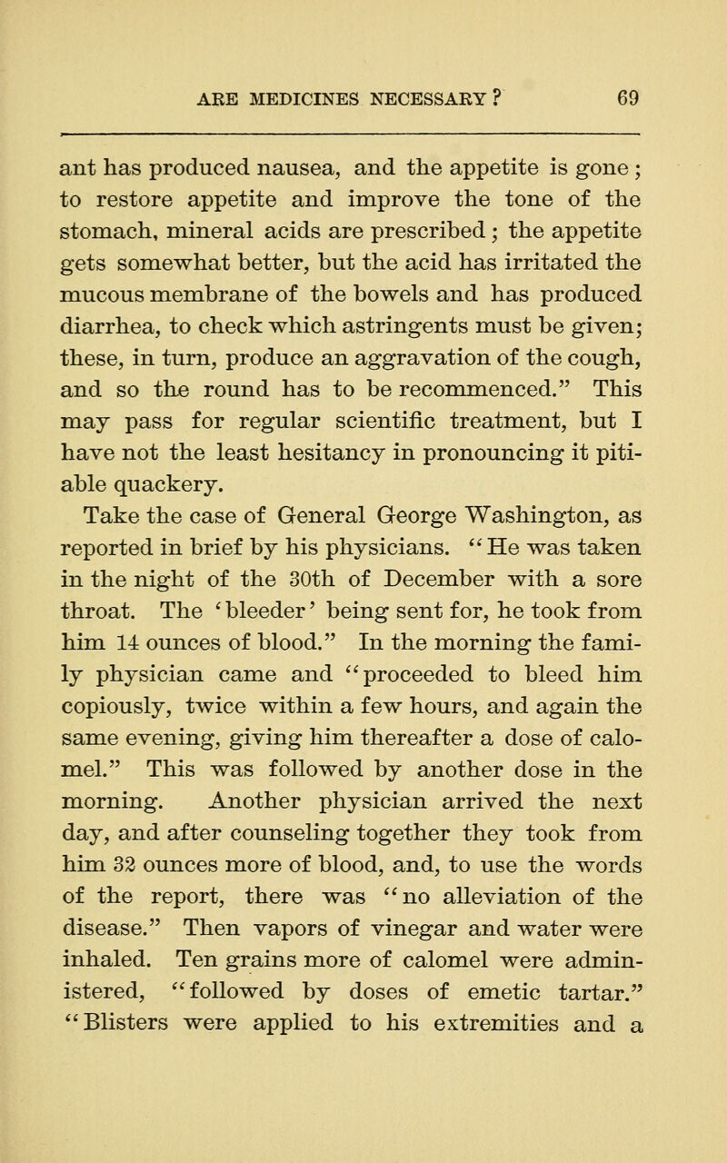 ant has produced nausea, and the appetite is gone; to restore appetite and improve the tone of the stomach, mineral acids are prescribed; the appetite gets somewhat better, but the acid has irritated the mucous membrane of the bowels and has produced diarrhea, to check which astringents must be given; these, in turn, produce an aggravation of the cough, and so the round has to be recommenced. This may pass for regular scientific treatment, but I have not the least hesitancy in pronouncing it piti- able quackery. Take the case of General George Washington, as reported in brief by his physicians.  He was taken in the night of the 30th of December with a sore throat. The ' bleeder' being sent for, he took from him 14 ounces of blood. In the morning the fami- ly physician came and  proceeded to bleed him copiously, twice within a few hours, and again the same evening, giving him thereafter a dose of calo- mel. This was followed by another dose in the morning. Another physician arrived the next day, and after counseling together they took from him 32 ounces more of blood, and, to use the words of the report, there was no alleviation of the disease. Then vapors of vinegar and water were inhaled. Ten grains more of calomel were admin- istered, followed by doses of emetic tartar. Blisters were applied to his extremities and a