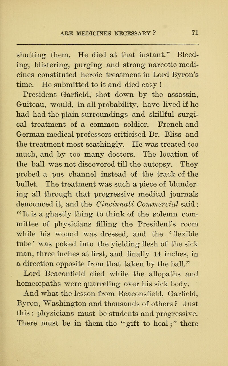 shutting them. He died at that instant. Bleed- ing, blistering, purging and strong narcotic medi- cines constituted heroic treatment in Lord Byron's time. He submitted to it and died easy ! President Garfield, shot down by the assassin, Guiteau, would, in all probability, have lived if he had had the plain surroundings and skillful surgi- cal treatment of a common soldier. French and German medical professors criticised Dr. Bliss and the treatment most scathingly. He was treated too much, and by too many doctors. The location of the ball was not discovered till the autopsy. They probed a pus channel instead of the track of the bullet. The treatment was such a piece of blunder- ing all through that progressive medical journals denounced it, and the Cincinnati Commercial said : It is a ghastly thing to think of the solemn com- mittee of physicians filling the President's room while his wound was dressed, and the ' flexible tube' was poked into the yielding flesh of the sick man, three inches at first, and finally 14 inches, in a direction opposite from that taken by the ball. Lord Beaconfield died while the allopaths and homecepaths were quarreling over his sick body. And what the lesson from Beaconsfield, Garfield, Byron, Washington and thousands of others ? Just this : physicians must be students and progressive. There must be in them the gift to heal; there