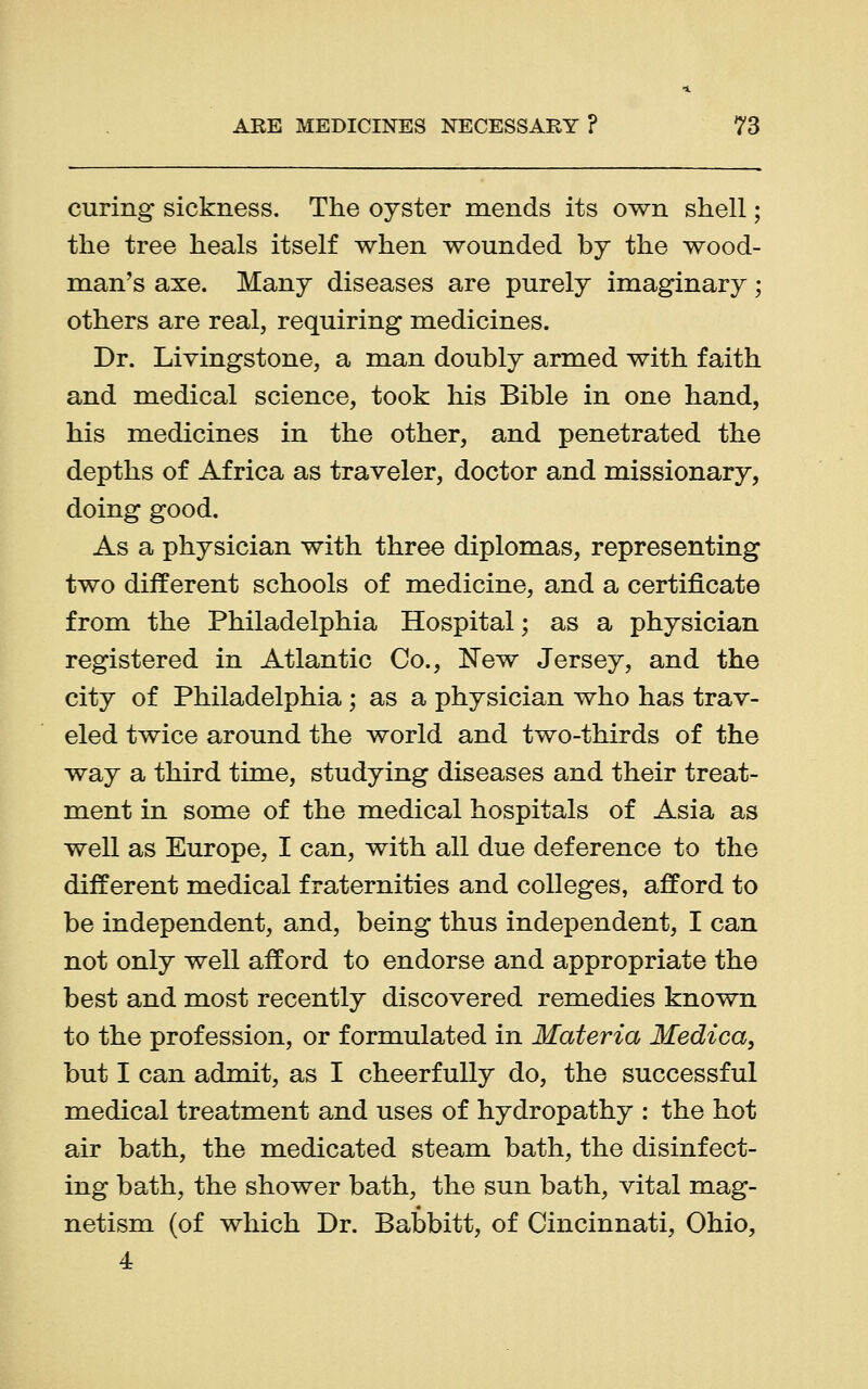 curing sickness. The oyster mends its own shell; the tree heals itself when wounded by the wood- man's axe. Many diseases are purely imaginary; others are real, requiring medicines. Dr. Livingstone, a man doubly armed with faith and medical science, took his Bible in one hand, his medicines in the other, and penetrated the depths of Africa as traveler, doctor and missionary, doing good. As a physician with three diplomas, representing two different schools of medicine, and a certificate from the Philadelphia Hospital; as a physician registered in Atlantic Co., New Jersey, and the city of Philadelphia ; as a physician who has trav- eled twice around the world and two-thirds of the way a third time, studying diseases and their treat- ment in some of the medical hospitals of Asia as well as Europe, I can, with all due deference to the different medical fraternities and colleges, afford to be independent, and, being thus independent, I can not only well afford to endorse and appropriate the best and most recently discovered remedies known to the profession, or formulated in Materia Medica, but I can admit, as I cheerfully do, the successful medical treatment and uses of hydropathy : the hot air bath, the medicated steam bath, the disinfect- ing bath, the shower bath, the sun bath, vital mag- netism (of which Dr. Babbitt, of Cincinnati, Ohio, 4