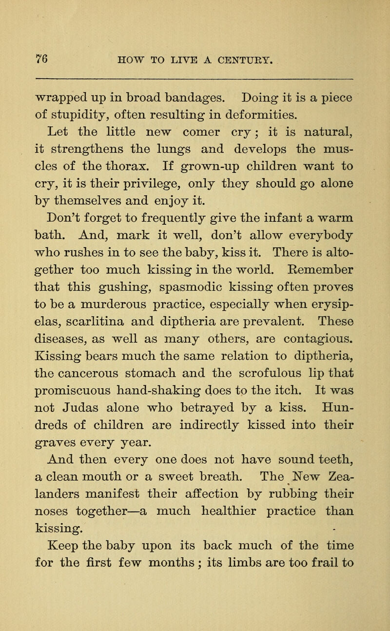 wrapped up in broad bandages. Doing it is a piece of stupidity, often resulting in deformities. Let the little new comer cry-; it is natural, it strengthens the lungs and develops the mus- cles of the thorax. If grown-up children want to cry, it is their privilege, only they should go alone by themselves and enjoy it. Don't forget to frequently give the infant a warm bath. And, mark it well, don't allow everybody who rushes in to see the baby, kiss it. There is alto- gether too much kissing in the world. Remember that this gushing, spasmodic kissing often proves to be a murderous practice, especially when erysip- elas, scarlitina and diptheria are prevalent. These diseases, as well as many others, are contagious. Kissing bears much the same relation to diptheria, the cancerous stomach and the scrofulous lip that promiscuous hand-shaking does to the itch. It was not Judas alone who betrayed by a kiss. Hun- dreds of children are indirectly kissed into their graves every year. And then every one does not have sound teeth, a clean mouth or a sweet breath. The New Zea- landers manifest their affection by rubbing their noses together—a much healthier practice than kissing. Keep the baby upon its back much of the time for the first few months ; its limbs are too frail to