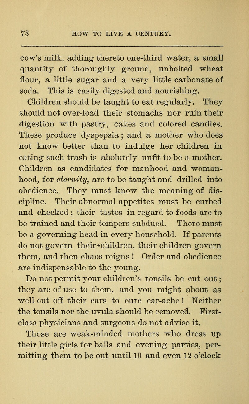 cow's milk, adding thereto one-third water, a small quantity of thoroughly ground, unbolted wheat flour, a little sugar and a very little carbonate of soda. This is easily digested and nourishing. Children should be taught to eat regularly. They should not over-load their stomachs nor ruin their digestion with pastry, cakes and colored candies. These produce dyspepsia; and a mother who does not know better than to indulge her children in eating such trash is abolutely unfit to be a mother. Children as candidates for manhood and woman- hood, for eternity, are to be taught and drilled into obedience. They must know the meaning of dis- cipline. Their abnormal appetites must be curbed and checked; their tastes in regard to foods are to be trained and their tempers subdued. There must be a governing head in every household. If parents do not govern their •children, their children govern them, and then chaos reigns ! Order and obedience are indispensable to the young. Do not permit your children's tonsils be cut out; they are of use to them, and you might about as well cut off their ears to cure ear-ache! Neither the tonsils nor the uvula should be removed. First- class physicians and surgeons do not advise it. Those are weak-minded mothers who dress up their little girls for balls and evening parties, per- mitting them to be out until 10 and even 12 o'clock