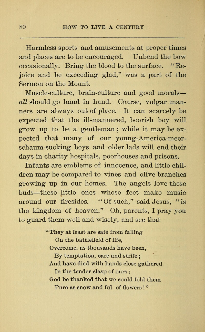 Harmless sports and amusements at proper times and places are to be encouraged. Unbend the bow occasionally. Bring the blood to the surface. Re- joice and be exceeding glad, was a part of the Sermon on the Mount. Muscle-culture, brain-culture and good morals— all should go hand in hand. Coarse, vulgar man- ners are always out of place. It can scarcely be expected that the ill-mannered, boorish boy will grow up to be a gentleman; while it may be ex- pected that many of our young-America-meer- schaum-sucking boys and older lads will end their days in charity hospitals, poorhouses and prisons. Infants are emblems of innocence, and little chil- dren may be compared to vines and olive branches growing up in our homes. The angels love these buds—these little ones whose feet make music around our firesides. Of such, said Jesus, is the kingdom of heaven. Oh, parents, I pray you to guard them well and wisely, and see that They at least are safe from falling On the battlefield of life, Overcome, as thousands have been, By temptation, care and strife ; And have died with hands close gathered In the tender clasp of ours; God be thanked that we could fold them Pure as snow and ful of flowers !