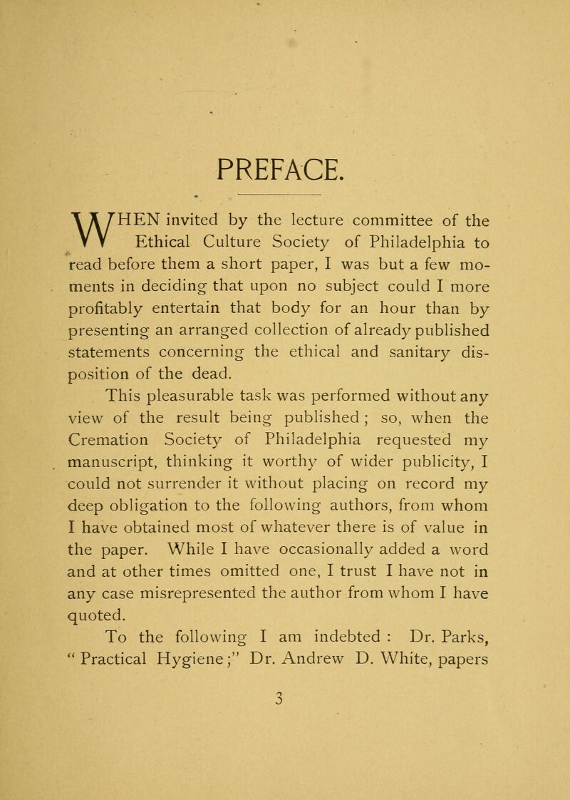 PREFACE. WHEN invited by the lecture committee of the Ethical Culture Society of Philadelphia to read before them a short paper, I was but a few mo- ments in deciding that upon no subject could I more profitably entertain that body for an hour than by presenting an arranged collection of already published statements concerning the ethical and sanitary dis- position of the dead. This pleasurable task was performed without any view of the result being published; so, when the Cremation Society of Philadelphia requested my manuscript, thinking it worthy of wider publicity, I could not surrender it without placing on record my deep obligation to the following authors, from whom I have obtained most of whatever there is of value in the paper. While I have occasionally added a word and at other times omitted one, I trust I have not in any case misrepresented the author from whom I have quoted. To the following I am indebted : Dr. Parks,  Practical Hygiene; Dr. Andrew D. White, papers