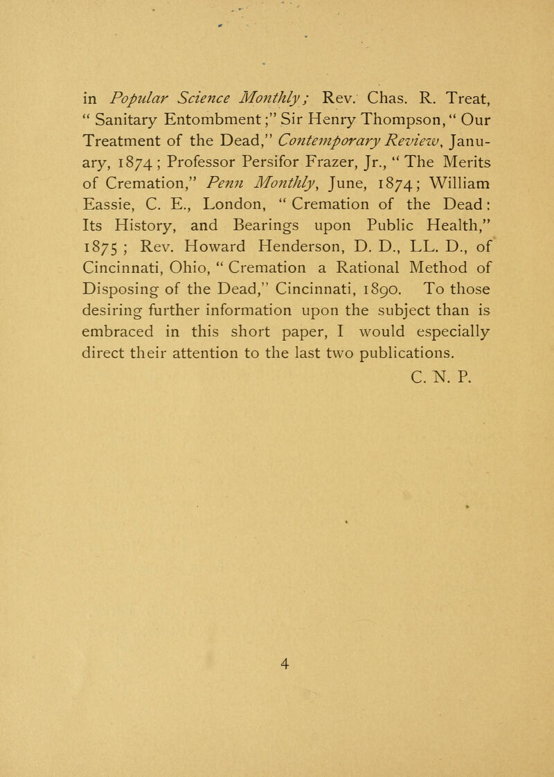 in Popular Science Monthly ; Rev. Chas. R. Treat,  Sanitary Entombment; Sir Henry Thompson, Our Treatment of the Dead, Contemporary Reviezu, Janu- ary, 1874 ; Professor Persifor Frazer, Jr.,  The Merits of Cremation, Penn Monthly, June, 1874; William Eassie, C. E., London,  Cremation of the Dead: Its History, and Bearings upon Public Health, 1875 ; Rev. Howard Henderson, D. D., LL. D., of Cincinnati, Ohio,  Cremation a Rational Method of Disposing of the Dead, Cincinnati, 1890. To those desiring further information upon the subject than is embraced in this short paper, I would especially direct their attention to the last two publications. C. N. P.