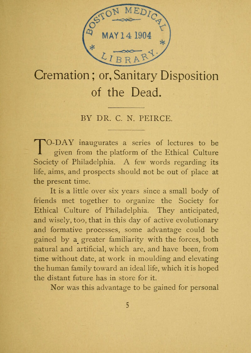 Cremation; or, Sanitary Disposition of the Dead. BY DR. C. N. PEIRCE. TO-DAY inaugurates a series of lectures to be given from the platform of the Ethical Culture Society of Philadelphia. A few words regarding its life, aims, and prospects should not be out of place at the present time. It is a little over six years since a small body of friends met together to organize the Society for Ethical Culture of Philadelphia. They anticipated, and wisely, too, that in this day of active evolutionary and formative processes, some advantage could be gained by a^ greater familiarity with the forces, both natural and artificial, which are, and have been, from time without date, at work in moulding and elevating the human family toward an ideal life, which it is hoped the distant future has in store for it. Nor was this advantage to be gained for personal