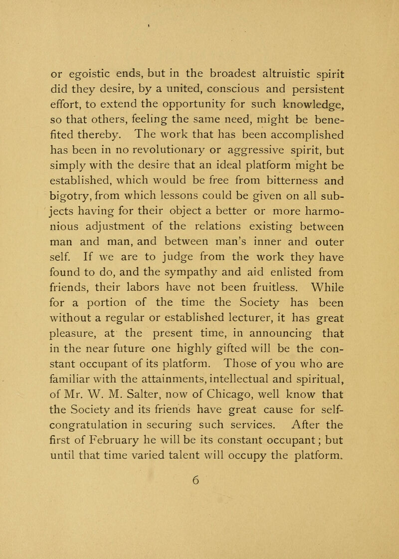 or egoistic ends, but in the broadest altruistic spirit did they desire, by a united, conscious and persistent effort, to extend the opportunity for such knowledge, so that others, feeling the same need, might be bene- fited thereby. The work that has been accomplished has been in no revolutionary or aggressive spirit, but simply with the desire that an ideal platform might be established, which would be free from bitterness and bigotry, from which lessons could be given on all sub- jects having for their object a better or more harmo- nious adjustment of the relations existing between man and man, and between man's inner and outer self. If we are to judge from the work they have found to do, and the sympathy and aid enlisted from friends, their labors have not been fruitless. While for a portion of the time the Society has been without a regular or established lecturer, it has great pleasure, at the present time, in announcing that in the near future one highly gifted will be the con- stant occupant of its platform. Those of you who are familiar with the attainments, intellectual and spiritual, of Mr. W. M. Salter, now of Chicago, well know that the Society and its friends have great cause for self- congratulation in securing such services. After the first of February he will be its constant occupant; but until that time varied talent will occupy the platform.