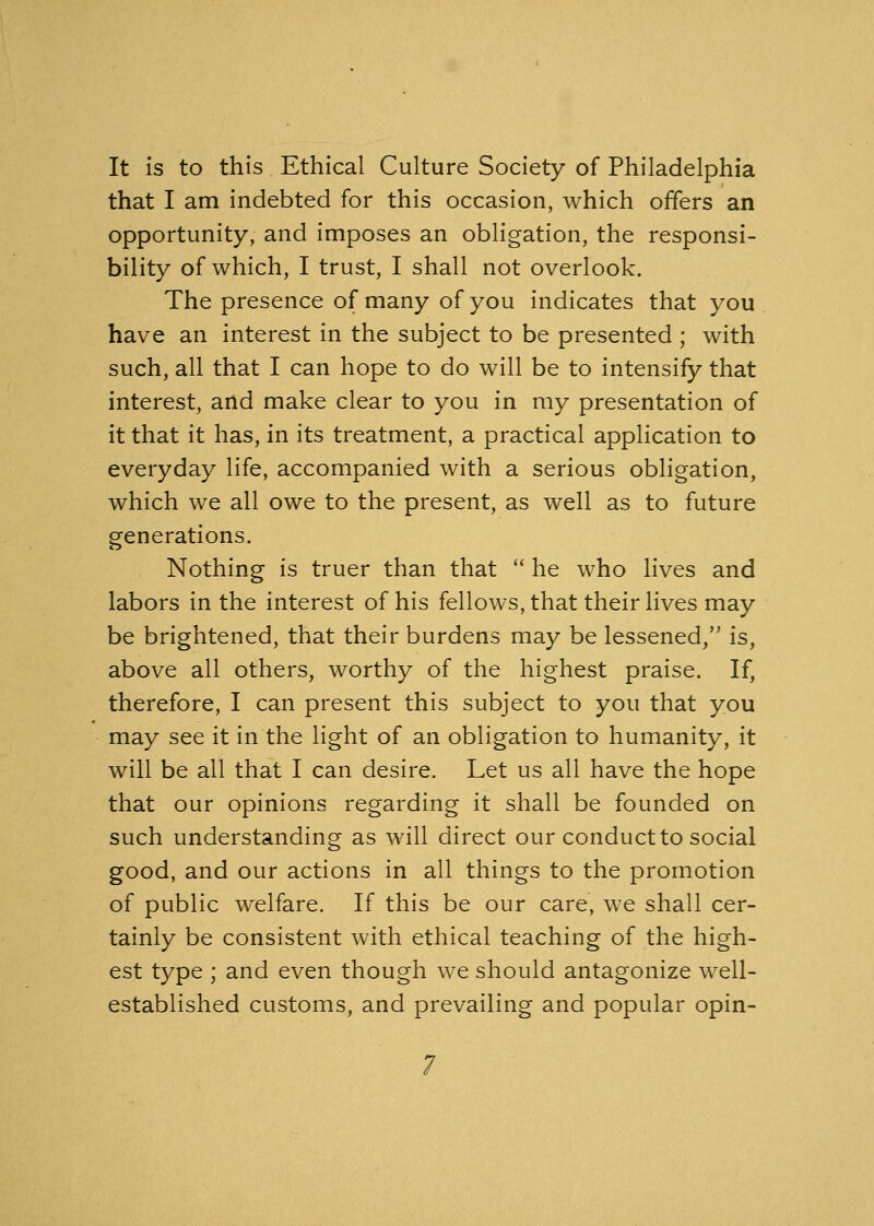 It is to this Ethical Culture Society of Philadelphia that I am indebted for this occasion, which offers an opportunity, and imposes an obligation, the responsi- bility of which, I trust, I shall not overlook. The presence of many of you indicates that you have an interest in the subject to be presented ; with such, all that I can hope to do will be to intensify that interest, and make clear to you in my presentation of it that it has, in its treatment, a practical application to everyday life, accompanied with a serious obligation, which we all owe to the present, as well as to future generations. Nothing is truer than that  he who lives and labors in the interest of his fellows, that their lives may be brightened, that their burdens may be lessened, is, above all others, worthy of the highest praise. If, therefore, I can present this subject to you that you may see it in the light of an obligation to humanity, it will be all that I can desire. Let us all have the hope that our opinions regarding it shall be founded on such understanding as will direct our conduct to social good, and our actions in all things to the promotion of public welfare. If this be our care, we shall cer- tainly be consistent with ethical teaching of the high- est type ; and even though we should antagonize well- established customs, and prevailing and popular opin-