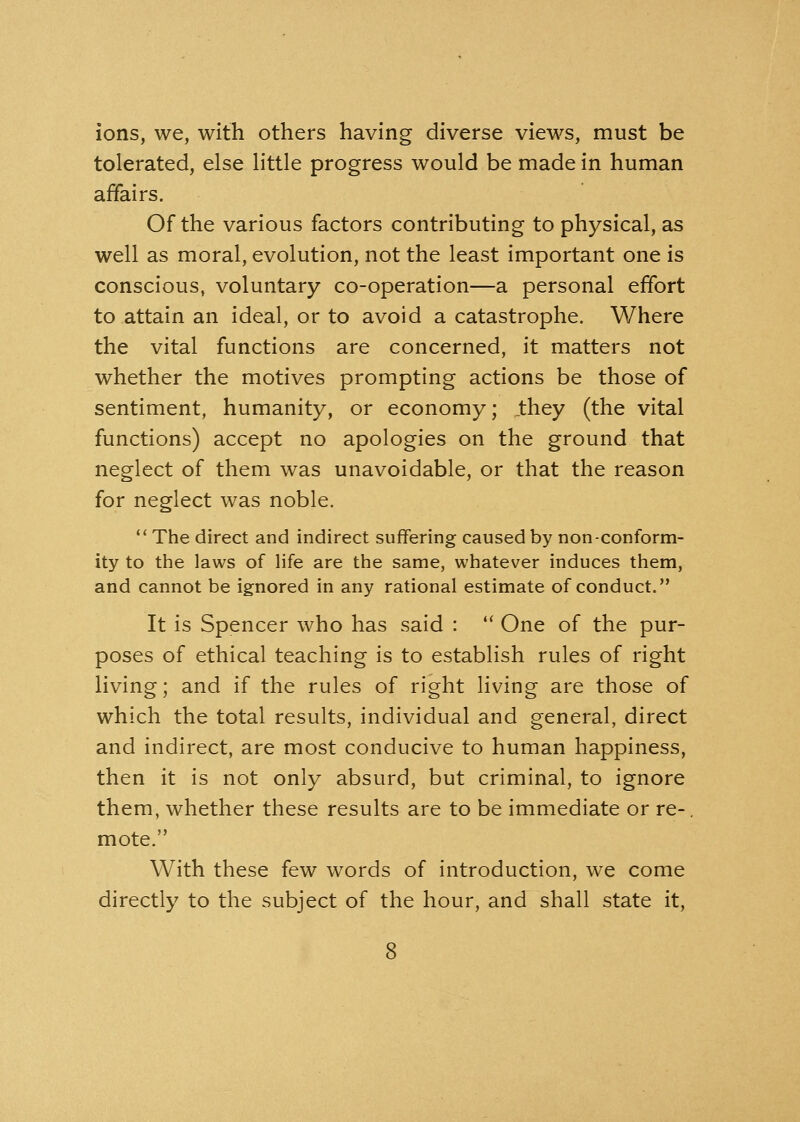 ions, we, with others having diverse views, must be tolerated, else little progress would be made in human affairs. Of the various factors contributing to physical, as well as moral, evolution, not the least important one is conscious, voluntary co-operation—a personal effort to attain an ideal, or to avoid a catastrophe. Where the vital functions are concerned, it matters not whether the motives prompting actions be those of sentiment, humanity, or economy; .they (the vital functions) accept no apologies on the ground that neglect of them was unavoidable, or that the reason for neglect was noble. The direct and indirect suffering caused by non-conform- ity to the laws of life are the same, whatever induces them, and cannot be ignored in any rational estimate of conduct. It is Spencer who has said :  One of the pur- poses of ethical teaching is to establish rules of right living; and if the rules of right living are those of which the total results, individual and general, direct and indirect, are most conducive to human happiness, then it is not only absurd, but criminal, to ignore them, whether these results are to be immediate or re-, mote. With these few words of introduction, we come directly to the subject of the hour, and shall state it,