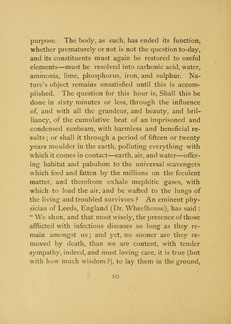 purpose. The body, as such, has ended its function, whether prematurely or not is not the question to-day, and its constituents must again be restored to useful elements—must be resolved into carbonic acid, water, ammonia, lime, phosphorus, iron, and sulphur. Na- ture's object remains unsatisfied until this is accom- plished. The question for this hour is, Shall this be done in sixty minutes or less, through the influence of, and with all the grandeur, and beauty, and bril- liancy, of the cumulative heat of an imprisoned and condensed sunbeam, with harmless and beneficial re- sults ; or shall it through a period of fifteen or twenty years moulder in the earth, polluting everything with which it comes in contact—earth, air, and water—offer- ing habitat and pabulum to the universal scavengers which feed and fatten by the millions on the feculent matter, and therefrom exhale mephitic gases, with which to load the air, and be wafted to the lungs of the living and troubled survivors ? An eminent phy- sician of Leeds, England (Dr. Wheelhouse), has said :  We shun, and that most wisely, the presence of those afflicted with infectious diseases so long as they re- main amongst us ; and yet, no sooner are they re- moved by death, than we are content, with tender sympathy, indeed, and most loving care, it is true (but with how much wisdom ?), to lay them in the ground,