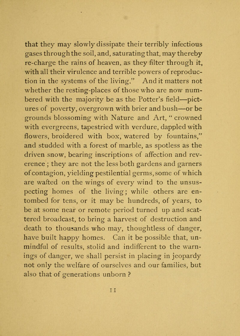 that they may slowly dissipate their terribly infectious gases through the soil, and, saturating that, may thereby re-charge the rains of heaven, as they filter through it, with all their virulence and terrible powers of reproduc- tion in the systems of the living. And it matters not whether the resting-places of those who are now num- bered with the majority be as the Potter's field—pict- ures of poverty, overgrown with brier and bush—or be grounds blossoming with Nature and Art,  crowned with evergreens, tapestried with verdure, dappled with flowers, broidered with box, watered by fountains, and studded with a forest of marble, as spotless as the driven snow, bearing inscriptions of affection and rev- erence ; they are not the less both gardens and garners of contagion, yielding pestilential germs, some of which are wafted on the wings of every wind to the unsus- pecting homes of the living; while others are en- tombed for tens, or it may be hundreds, of years, to be at some near or remote period turned up and scat- tered broadcast, to bring a harvest of destruction and death to thousands who may, thoughtless of danger, have built happy homes. Can it be possible that, un- mindful of results, stolid and indifferent to the warn- ings of danger, we shall persist in placing in jeopardy not only the welfare of ourselves and our families, but also that of generations unborn ?