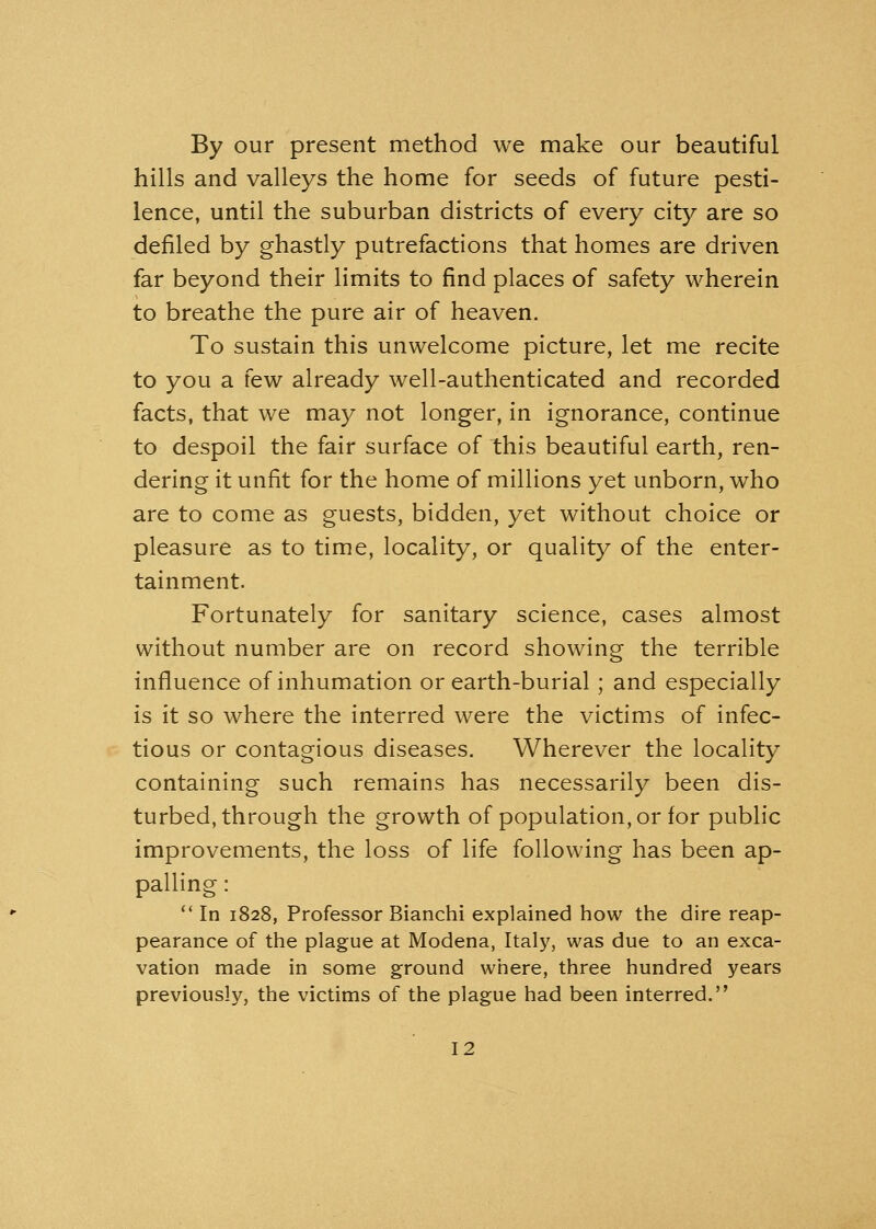 By our present method we make our beautiful hills and valleys the home for seeds of future pesti- lence, until the suburban districts of every city are so defiled by ghastly putrefactions that homes are driven far beyond their limits to find places of safety wherein to breathe the pure air of heaven. To sustain this unwelcome picture, let me recite to you a few already well-authenticated and recorded facts, that we may not longer, in ignorance, continue to despoil the fair surface of this beautiful earth, ren- dering it unfit for the home of millions yet unborn, who are to come as guests, bidden, yet without choice or pleasure as to time, locality, or quality of the enter- tainment. Fortunately for sanitary science, cases almost without number are on record showing the terrible influence of inhumation or earth-burial ; and especially is it so where the interred were the victims of infec- tious or contagious diseases. Wherever the locality containing such remains has necessarily been dis- turbed, through the growth of population, or for public improvements, the loss of life following has been ap- palling :  In 1828, Professor Bianchi explained how the dire reap- pearance of the plague at Modena, Italy, was due to an exca- vation made in some ground where, three hundred years previously, the victims of the plague had been interred.