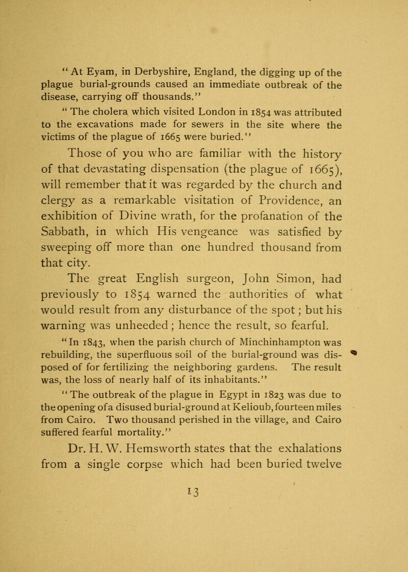  At Eyam, in Derbyshire, England, the digging up of the plague burial-grounds caused an immediate outbreak of the disease, carrying off thousands.  The cholera which visited London in 1854 was attributed to the excavations made for sewers in the site where the victims of the plague of 1665 were buried. Those of you who are familiar with the history of that devastating dispensation (the plague of 1665), will remember that it was regarded by the church and clergy as a remarkable visitation of Providence, an exhibition of Divine wrath, for the profanation of the Sabbath, in which His vengeance was satisfied by sweeping off more than one hundred thousand from that city. The great English surgeon, John Simon, had previously to 1854 warned the authorities of what would result from any disturbance of the spot; but his warning was unheeded; hence the result, so fearful. In 1843, when the parish church of Minchinhampton was rebuilding, the superfluous soil of the burial-ground was dis- posed of for fertilizing the neighboring gardens. The result was, the loss of nearly half of its inhabitants. The outbreak of the plague in Egypt in 1823 was due to the opening of a disused burial-ground at Kelioub, fourteen miles from Cairo. Two thousand perished in the village, and Cairo suffered fearful mortality. Dr. H. W. Hemsworth states that the exhalations from a single corpse which had been buried twelve *3