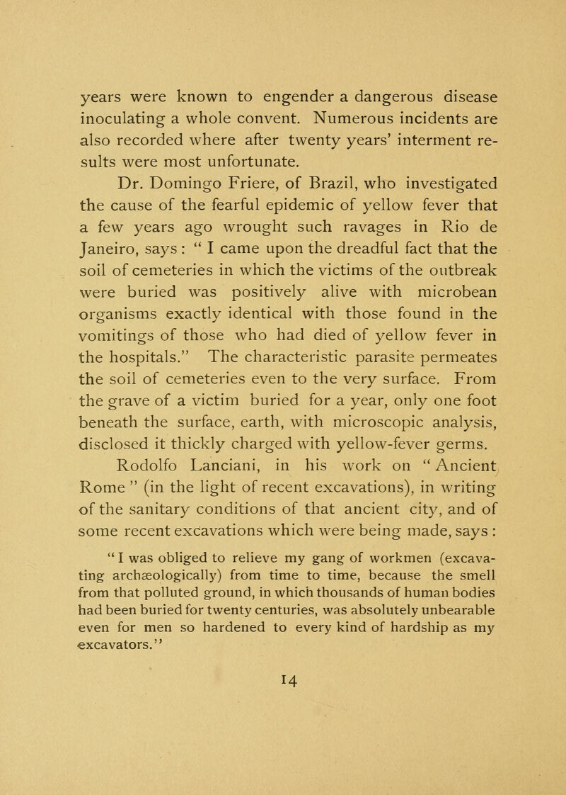 years were known to engender a dangerous disease inoculating a whole convent. Numerous incidents are also recorded where after twenty years' interment re- sults were most unfortunate. Dr. Domingo Friere, of Brazil, who investigated the cause of the fearful epidemic of yellow fever that a few years ago wrought such ravages in Rio de Janeiro, says :  I came upon the dreadful fact that the soil of cemeteries in which the victims of the outbreak were buried was positively alive with microbean organisms exactly identical with those found in the vomitings of those who had died of yellow fever in the hospitals. The characteristic parasite permeates the soil of cemeteries even to the very surface. From the grave of a victim buried for a year, only one foot beneath the surface, earth, with microscopic analysis, disclosed it thickly charged with yellow-fever germs. Rodolfo Lanciani, in his work on  Ancient Rome  (in the light of recent excavations), in writing of the sanitary conditions of that ancient city, and of some recent excavations which were being made, says :  I was obliged to relieve my gang of workmen (excava- ting archseologically) from time to time, because the smell from that polluted ground, in which thousands of human bodies had been buried for twenty centuries, was absolutely unbearable even for men so hardened to every kind of hardship as my excavators. H