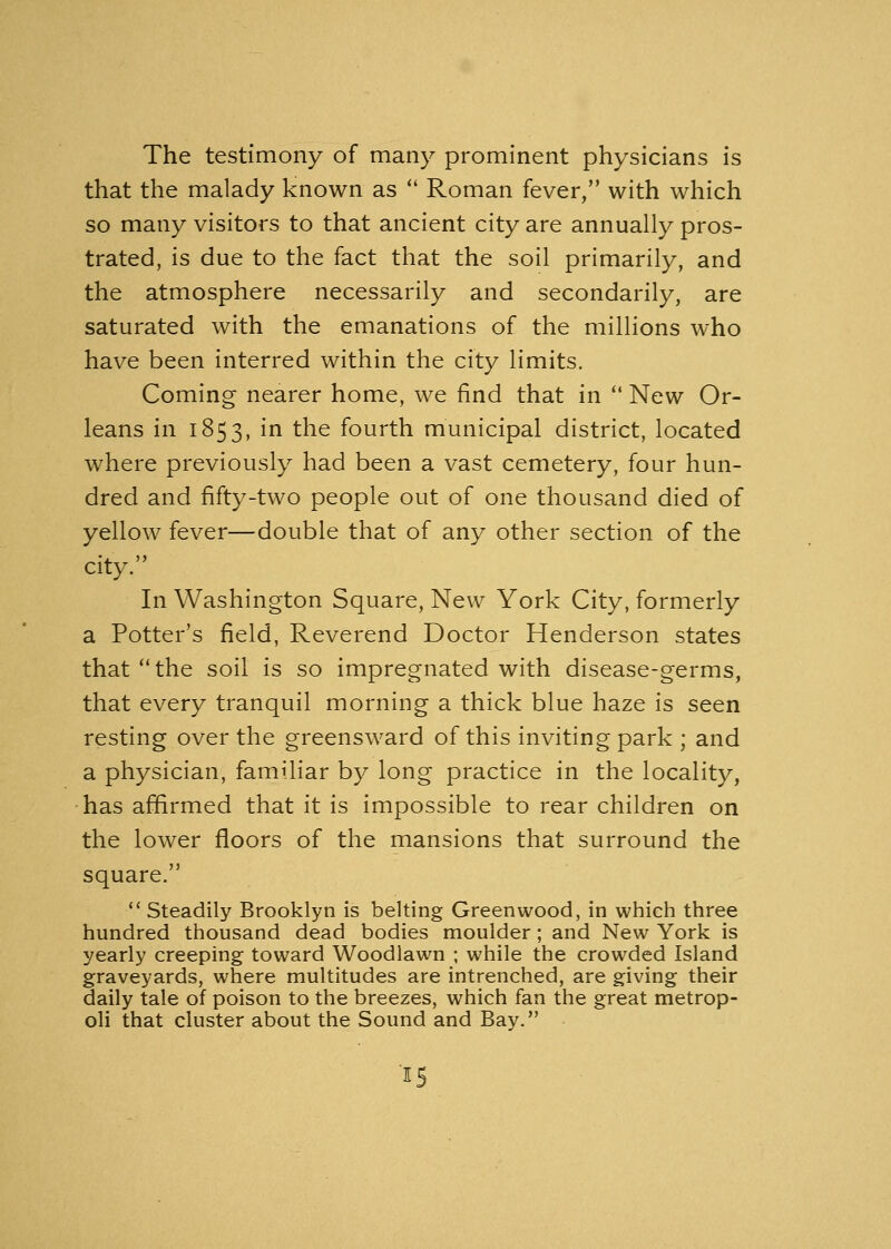 The testimony of many prominent physicians is that the malady known as  Roman fever, with which so many visitors to that ancient city are annually pros- trated, is due to the fact that the soil primarily, and the atmosphere necessarily and secondarily, are saturated with the emanations of the millions who have been interred within the city limits. Coming nearer home, we find that in  New Or- leans in 1853, in the fourth municipal district, located where previously had been a vast cemetery, four hun- dred and fifty-two people out of one thousand died of yellow fever—double that of any other section of the city. In Washington Square, New York City, formerly a Potter's field, Reverend Doctor Henderson states that the soil is so impregnated with disease-germs, that every tranquil morning a thick blue haze is seen resting over the greensward of this inviting park ; and a physician, familiar by long practice in the locality, has affirmed that it is impossible to rear children on the lower floors of the mansions that surround the square.  Steadily Brooklyn is belting Greenwood, in which three hundred thousand dead bodies moulder; and New York is yearly creeping toward Woodlawn ; while the crowded Island graveyards, where multitudes are intrenched, are giving their daily tale of poison to the breezes, which fan the great metrop- oli that cluster about the Sound and Bay.