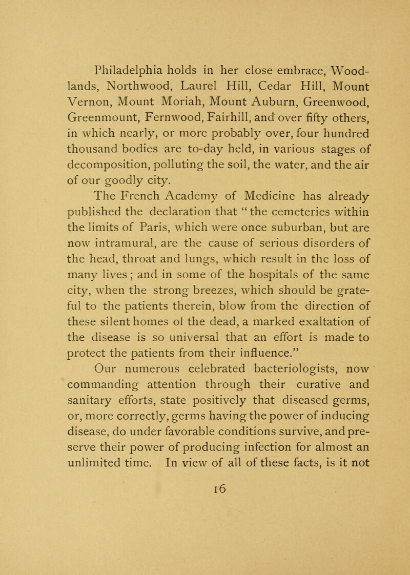 Philadelphia holds in her close embrace, Wood- lands, Northwood, Laurel Hill, Cedar Hill, Mount Vernon, Mount Moriah, Mount Auburn, Greenwood, Greenmount, Fernwood, Fairhill, and over fifty others, in which nearly, or more probably over, four hundred thousand bodies are to-day held, in various stages of decomposition, polluting the soil, the water, and the air of our goodly city. The French Academy of Medicine has already published the declaration that the cemeteries within the limits of Paris, which were once suburban, but are now intramural, are the cause of serious disorders of the head, throat and lungs, which result in the loss of many lives; and in some of the hospitals of the same city, when the strong breezes, which should be grate- ful to the patients therein, blow from the direction of these silent homes of the dead, a marked exaltation of the disease is so universal that an effort is made to protect the patients from their influence. Our numerous celebrated bacteriologists, now commanding attention through their curative and sanitary efforts, state positively that diseased germs, or, more correctly, germs having the power of inducing disease, do under favorable conditions survive, and pre- serve their power of producing infection for almost an unlimited time. In view of all of these facts, is it not