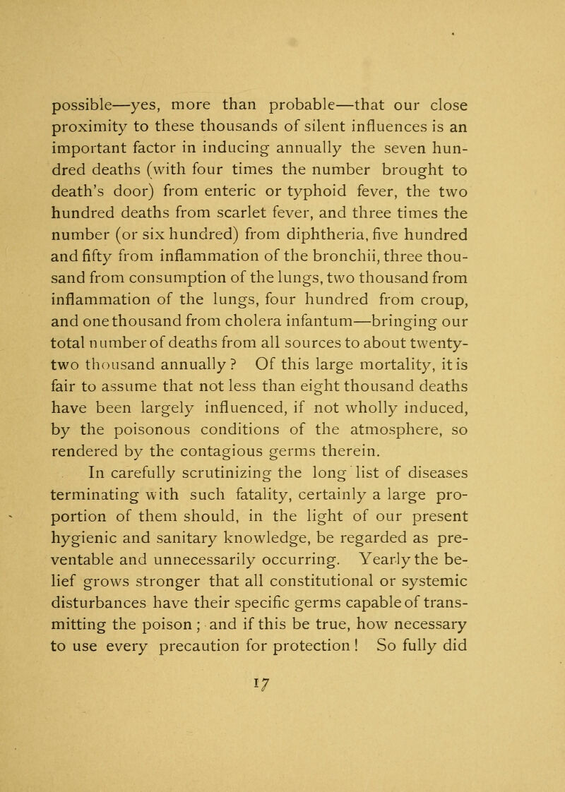 possible—yes, more than probable—that our close proximity to these thousands of silent influences is an important factor in inducing annually the seven hun- dred deaths (with four times the number brought to death's door) from enteric or typhoid fever, the two hundred deaths from scarlet fever, and three times the number (or six hundred) from diphtheria, five hundred and fifty from inflammation of the bronchii, three thou- sand from consumption of the lungs, two thousand from inflammation of the lungs, four hundred from croup, and one thousand from cholera infantum—bringing our total number of deaths from all sources to about twenty- two thousand annually? Of this large mortality, it is fair to assume that not less than eight thousand deaths have been largely influenced, if not wholly induced, by the poisonous conditions of the atmosphere, so rendered by the contagious germs therein. In carefully scrutinizing the long list of diseases terminating with such fatality, certainly a large pro- portion of them should, in the light of our present hygienic and sanitary knowledge, be regarded as pre- ventable and unnecessarily occurring. Yearly the be- lief grows stronger that all constitutional or systemic disturbances have their specific germs capable of trans- mitting the poison ; and if this be true, how necessary to use every precaution for protection ! So fully did 1/