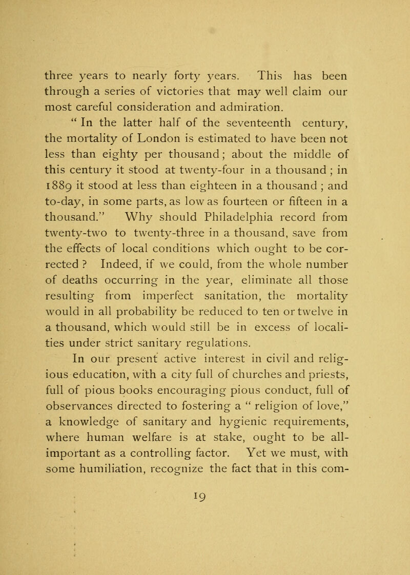 three years to nearly forty years. This has been through a series of victories that may well claim our most careful consideration and admiration.  In the latter half of the seventeenth century, the mortality of London is estimated to have been not less than eighty per thousand; about the middle of this century it stood at twenty-four in a thousand ; in 1889 it stood at less than eighteen in a thousand ; and to-day, in some parts, as low as fourteen or fifteen in a thousand.' Why should Philadelphia record from twenty-two to twenty-three in a thousand, save from the effects of local conditions which ought to be cor- rected ? Indeed, if we could, from the whole number of deaths occurring in the year, eliminate all those resulting from imperfect sanitation, the mortality would in all probability be reduced to ten or twelve in a thousand, which would still be in excess of locali- ties under strict sanitary regulations. In our present active interest in civil and relig- ious education, with a city full of churches and priests, full of pious books encouraging pious conduct, full of observances directed to fostering a  religion of love, a knowledge of sanitary and hygienic requirements, where human welfare is at stake, ought to be all- important as a controlling factor. Yet we must, with some humiliation, recognize the fact that in this com-